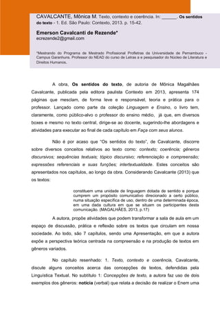 A obra, Os sentidos do texto, de autoria de Mônica Magalhães
Cavalcante, publicada pela editora paulista Contexto em 2013, apresenta 174
páginas que mesclam, de forma leve e responsável, teoria e prática para o
professor. Lançado como parte da coleção Linguagem e Ensino, o livro tem,
claramente, como público-alvo o professor do ensino médio, já que, em diversos
boxes e mesmo no texto central, dirige-se ao docente, sugerindo-lhe abordagens e
atividades para executar ao final de cada capítulo em Faça com seus alunos.
Não é por acaso que “Os sentidos do texto”, de Cavalcante, discorre
sobre diversos conceitos relativos ao texto como: contexto; coerência; gêneros
discursivos; sequências textuais; tópico discursivo; referenciação e compreensão;
expressões referenciais e suas funções; intertextualidade. Estes conceitos são
apresentados nos capítulos, ao longo da obra. Considerando Cavalcante (2013) que
os textos:
constituem uma unidade de linguagem dotada de sentido e porque
cumprem um propósito comunicativo direcionado a certo público,
numa situação específica de uso, dentro de uma determinada época,
em uma dada cultura em que se situam os participantes desta
comunicação. (MAGALHÃES, 2013, p.17)
A autora, propõe atividades que podem transformar a sala de aula em um
espaço de discussão, prática e reflexão sobre os textos que circulam em nossa
sociedade. Ao todo, são 7 capítulos, sendo uma Apresentação, em que a autora
expõe a perspectiva teórica centrada na compreensão e na produção de textos em
gêneros variados.
No capítulo resenhado: 1. Texto, contexto e coerência, Cavalcante,
discute alguns conceitos acerca das concepções de textos, defendidas pela
Linguística Textual. No subtítulo 1: Concepções de texto, a autora faz uso de dois
exemplos dos gêneros: notícia (verbal) que relata a decisão de realizar o Enem uma
CAVALCANTE, Mônica M. Texto, contexto e coerência. In: ______. Os sentidos
do texto - 1. Ed. São Paulo: Contexto, 2013. p. 15-42.
Emerson Cavalcanti de Rezende*
ecrezende2@gmail.com
*Mestrando do Programa de Mestrado Profissional Profletras da Universidade de Pernambuco -
Campus Garanhuns. Professor do NEAD do curso de Letras a e pesquisador do Núcleo de Literatura e
Direitos Humanos.
 