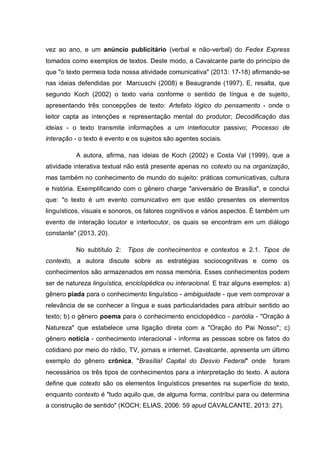 vez ao ano, e um anúncio publicitário (verbal e não-verbal) do Fedex Express
tomados como exemplos de textos. Deste modo, a Cavalcante parte do princípio de
que "o texto permeia toda nossa atividade comunicativa" (2013: 17-18) afirmando-se
nas ideias defendidas por Marcuschi (2008) e Beaugrande (1997). E, resalta, que
segundo Koch (2002) o texto varia conforme o sentido de língua e de sujeito,
apresentando três concepções de texto: Artefato lógico do pensamento - onde o
leitor capta as intenções e representação mental do produtor; Decodificação das
ideias - o texto transmite informações a um interlocutor passivo; Processo de
interação - o texto é evento e os sujeitos são agentes sociais.
A autora, afirma, nas ideias de Koch (2002) e Costa Val (1999), que a
atividade interativa textual não está presente apenas no cotexto ou na organização,
mas também no conhecimento de mundo do sujeito: práticas comunicativas, cultura
e história. Exemplificando com o gênero charge "aniversário de Brasília", e conclui
que: "o texto é um evento comunicativo em que estão presentes os elementos
linguísticos, visuais e sonoros, os fatores cognitivos e vários aspectos. É também um
evento de interação locutor e interlocutor, os quais se encontram em um diálogo
constante" (2013, 20).
No subtítulo 2: Tipos de conhecimentos e contextos e 2.1. Tipos de
contexto, a autora discute sobre as estratégias sociocognitivas e como os
conhecimentos são armazenados em nossa memória. Esses conhecimentos podem
ser de natureza linguística, enciclopédica ou interacional. E traz alguns exemplos: a)
gênero piada para o conhecimento linguístico - ambiguidade - que vem comprovar a
relevância de se conhecer a língua e suas particularidades para atribuir sentido ao
texto; b) o gênero poema para o conhecimento enciclopédico - paródia - "Oração à
Natureza" que estabelece uma ligação direta com a "Oração do Pai Nosso"; c)
gênero notícia - conhecimento interacional - informa as pessoas sobre os fatos do
cotidiano por meio do rádio, TV, jornais e internet. Cavalcante, apresenta um último
exemplo do gênero crônica, "Brasília! Capital do Desvio Federal" onde foram
necessários os três tipos de conhecimentos para a interpretação do texto. A autora
define que cotexto são os elementos linguísticos presentes na superfície do texto,
enquanto contexto é "tudo aquilo que, de alguma forma, contribui para ou determina
a construção de sentido" (KOCH; ELIAS, 2006: 59 apud CAVALCANTE, 2013: 27).
 