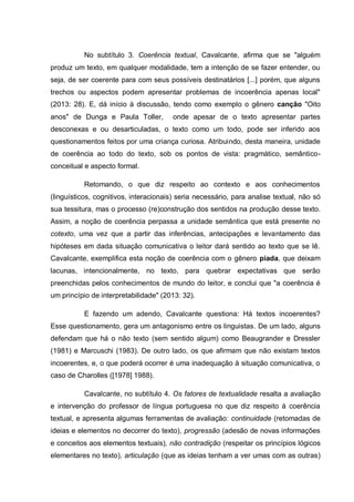 No subtítulo 3. Coerência textual, Cavalcante, afirma que se "alguém
produz um texto, em qualquer modalidade, tem a intenção de se fazer entender, ou
seja, de ser coerente para com seus possíveis destinatários [...] porém, que alguns
trechos ou aspectos podem apresentar problemas de incoerência apenas local"
(2013: 28). E, dá início à discussão, tendo como exemplo o gênero canção "Oito
anos" de Dunga e Paula Toller, onde apesar de o texto apresentar partes
desconexas e ou desarticuladas, o texto como um todo, pode ser inferido aos
questionamentos feitos por uma criança curiosa. Atribuindo, desta maneira, unidade
de coerência ao todo do texto, sob os pontos de vista: pragmático, semântico-
conceitual e aspecto formal.
Retomando, o que diz respeito ao contexto e aos conhecimentos
(linguísticos, cognitivos, interacionais) seria necessário, para analise textual, não só
sua tessitura, mas o processo (re)construção dos sentidos na produção desse texto.
Assim, a noção de coerência perpassa a unidade semântica que está presente no
cotexto, uma vez que a partir das inferências, antecipações e levantamento das
hipóteses em dada situação comunicativa o leitor dará sentido ao texto que se lê.
Cavalcante, exemplifica esta noção de coerência com o gênero piada, que deixam
lacunas, intencionalmente, no texto, para quebrar expectativas que serão
preenchidas pelos conhecimentos de mundo do leitor, e conclui que "a coerência é
um princípio de interpretabilidade" (2013: 32).
E fazendo um adendo, Cavalcante questiona: Há textos incoerentes?
Esse questionamento, gera um antagonismo entre os linguistas. De um lado, alguns
defendam que há o não texto (sem sentido algum) como Beaugrander e Dressler
(1981) e Marcuschi (1983). De outro lado, os que afirmam que não existam textos
incoerentes, e, o que poderá ocorrer é uma inadequação à situação comunicativa, o
caso de Charolles ([1978] 1988).
Cavalcante, no subtítulo 4. Os fatores de textualidade resalta a avaliação
e intervenção do professor de língua portuguesa no que diz respeito à coerência
textual, e apresenta algumas ferramentas de avaliação: continuidade (retomadas de
ideias e elementos no decorrer do texto), progressão (adesão de novas informações
e conceitos aos elementos textuais), não contradição (respeitar os princípios lógicos
elementares no texto), articulação (que as ideias tenham a ver umas com as outras)
 