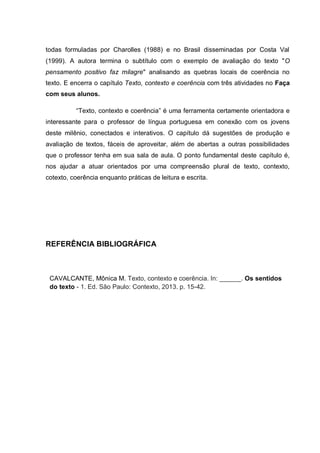 todas formuladas por Charolles (1988) e no Brasil disseminadas por Costa Val
(1999). A autora termina o subtítulo com o exemplo de avaliação do texto "O
pensamento positivo faz milagre" analisando as quebras locais de coerência no
texto. E encerra o capítulo Texto, contexto e coerência com três atividades no Faça
com seus alunos.
“Texto, contexto e coerência” é uma ferramenta certamente orientadora e
interessante para o professor de língua portuguesa em conexão com os jovens
deste milênio, conectados e interativos. O capítulo dá sugestões de produção e
avaliação de textos, fáceis de aproveitar, além de abertas a outras possibilidades
que o professor tenha em sua sala de aula. O ponto fundamental deste capítulo é,
nos ajudar a atuar orientados por uma compreensão plural de texto, contexto,
cotexto, coerência enquanto práticas de leitura e escrita.
REFERÊNCIA BIBLIOGRÁFICA
CAVALCANTE, Mônica M. Texto, contexto e coerência. In: ______. Os sentidos
do texto - 1. Ed. São Paulo: Contexto, 2013. p. 15-42.
 