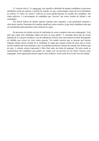 A “situação básica” é o status quo, isso significa a definição de quantos candidatos se provaram
satisfatórios antes de usarmos o sistema de seleção; ou seja, a porcentagem acima do nível satisfatório
no critério. O “índice de seleção” refere-se ao nosso perfeccionismo na escolha dos candidatos. Em
outras palavras, é a porcentagem de candidatos que “passam” por nosso sistema de seleção e são
contratados.
Nos baixos índices de seleção indicam sistemas mais exigentes, o que geralmente aumenta o
valor desse sistema. Entretanto eles também significam custos maiores, já que mais candidatos terão que
ser considerados para preencher certos números de vagas.
Os processos de seleção servem de sinalização de como a empresa trata seus empregados. Você
acha que exigir teste antidrogas indica um bom ou mau patrão?. A aceitação desse tipo de exame
depende de se a pessoa considera o uso de substancias tóxicas como uma barreira ao bom desempenho
no trabalho que coloca em risco outras pessoas. Um estudo mostrou que as pessoas que buscam
emprego tinham menos vontade de se candidatar às vagas que exigiam exame de urina, que os testes
escritos também não eram atraentes e que os candidatos preferiam sistemas de seleção sem nenhum tipo
de teste. A seleção externa representa o filtro final antes da oferta de emprego. Ela tenta medir as
características dos candidatos que podem ser usadas com um previsor de seu futuro sucesso como
empregado. Uma organização precisa segurar esses melhores, assim como livra-se dos erros de seleção.
 