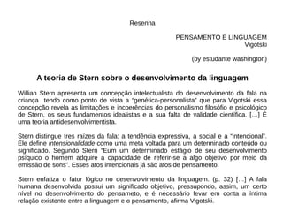 Resenha
PENSAMENTO E LINGUAGEM
Vigotski
(by estudante washington)
A teoria de Stern sobre o desenvolvimento da linguagem
Willian Stern apresenta um concepção intelectualista do desenvolvimento da fala na
criança tendo como ponto de vista a “genética-personalista” que para Vigotski essa
concepção revela as limitações e incoerências do personalismo filosófio e psicológico
de Stern, os seus fundamentos idealistas e a sua falta de validade científica. […] É
uma teoria antidesenvolvimentista.
Stern distingue tres raízes da fala: a tendência expressiva, a social e a “intencional”.
Ele define intensionalidade como uma meta voltada para um determinado conteúdo ou
significado. Segundo Stern “Eum um determinado estágio de seu desenvolvimento
psíquico o homem adquire a capacidade de referir-se a algo objetivo por meio da
emissão de sons”. Esses atos intencionais já são atos de pensamento.
Stern enfatiza o fator lógico no desenvolvimento da linguagem. (p. 32) […] A fala
humana desenvolvida possui um significado objetivo, pressupondo, assim, um certo
nível no desenvolvimento do pensameto, e é necessário levar em conta a íntima
relação existente entre a linguagem e o pensamento, afirma Vigotski.
 