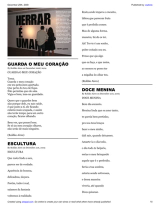 December 29th, 2009                                                                                                 Published by: vozlivre


                                                                           Rosto,onde impera o encanto,

                                                                           lábios,que parecem fruta

                                                                           que é proibido comer.

                                                                           Mas de alguma forma,

                                                                           maneira, há de os ter.

                                                                           Ah! Ter-te é um sonho,

                                                                           pobre coitado sou eu.

                                                                           Penso que aja algo

                                                                           que eu faça, e que notes,
GUARDA O MEU CORAÇÃO
By Roldão Aires on December 22nd, 2009                                     ao menos eu posso ter
GUARDA O MEU CORAÇÃO
                                                                           a migalha do olhar teu.
Toma.
Guarda o meu coração                                                       (Roldão Aires)
em teu peito,bem apertado.
Que perto do teu ele fique.
Não permitas que ele sáia.                                                 DOCE MENINA
Vigia-o bem, tem-no guardado.                                              By Roldão Aires on December 21st, 2009

                                                                           DOCE MENINA
Quero que o guardes bem
não porque dele, eu nao cuide,                                             Bom dia encanto.
é que junto a tí, ele ficando
estarás mais ocupada, e assim                                              Menina linda que eu amo tanto,
não terás tempo para um outro
coração, ficares olhando.                                                  te queria bem pertinho,

Bem ves, que pensei bem.                                                   pra nos teus braços
Se só ao meu coração olhares,
não serás de mais ninguém.                                                 fazer o meu ninho,

(Roldão Aires)                                                             dali sair, quando deixasses.

                                                                           Amarte-ia o dia todo,
ESCULTURA
By Roldão Aires on December 21st, 2009                                     o dia todo te beijaria,
ESCULTURA
                                                                           serias o meu brinquedo
Que rosto lindo o seu,
                                                                           aquele que é o preferido.
parece ser de verdade.
                                                                           Seria a tua sombra,
Aparência de boneca,
                                                                           estaria aonde estivesses,
delicadeza, doçura.
                                                                           e dessa maneira
Porém, tudo é real,
                                                                           viveria, até quando
saíamos da fantasia
                                                                           Deus quisesse.
voltemos à realidade.

Created using zinepal.com. Go online to create your own zines or read what others have already published.                              10
 