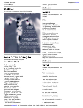 December 29th, 2009                                                                                                 Published by: vozlivre
(Roldão Aires)                                                             as rosas, que deu à mim

                                                                           (Roldão Aires)
Untitled
By Arthur Jaak Wilfrid Bosmans on December 20th, 2009
                                                                           NOITE
                                                                           By Roldão Aires on December 19th, 2009

                                                                           NOITE

                                                                           Noite,

                                                                           final de uma jornada,
                                                                           início de outra, o descanso.
                                                                           Ao amanhecer, recomeçamos,
                                                                           e assim o ser humano,
                                                                           vai em sua caminhada

                                                                           Noite, descanso do corpo,
                                                                           relaxamos os músculos,
                                                                           renovamos as forças físicas.
                                                                           O cérebro, esse não dorme.
                                                                           Sem o corpo mais leve fica.

                                                                           E em nosso descanso físico
                                                                           busca ele projetar,
                                                                           espaços novos, onde
                                                                           o nosso espírito, visita,
                                                                           caminhos que já viú, ou verá.

                                                                           Noite. A saudades tuas dobram,
                                                                           te busco em toda a parte,
                                                                           só o cérebro te acha,
FALA O TEU CORAÇÃO                                                         enquanto os músculos descansam.
By Roldão Aires on December 20th, 2009
                                                                           (Roldão Aires)
FALA O TEU CORAÇÃO.

Visito o teu coração
e o vejo alegre e feliz,
                                                                           TE VÍ
                                                                           By Roldão Aires on December 18th, 2009
ao me ver, dá-me um sorriso
que só eu sei o que diz.                                                   TE VÍ
Bate rápido,acelerado
como quem quer alcançar                                                    Te ví pessoalmente,
os caminhos do seu amor,
para não permitir,a quem passe                                             os sonhos se realizaram.
e que porventura tenha,
a intenção de a mim buscar                                                 Tens mais beleza e graça
e o meu coração, lhe tirar.
Sei que não permitiria,                                                    do que as fotos mostravam
trocar o amor que tem,
por coisa menos querida.                                                   Teu sorriso,mais lindo é,
Dirá ele com certeza,
nunca ninguém fará isso.                                                   teus olhos falam,
O meu amor por ele é tanto,
que jamais sairá do meu peito,                                             tua boca, um riso guarda,
é como se fosse parte minha,
habita em meu coração                                                      tuas mão suaves, brancas,
permanece ali no jardim,
como a mais bela das flores,                                               em carinhos,a nada se compara.
é um eterno amor.
Como eternas sempre serão                                                  A suavidade da pele,

Created using zinepal.com. Go online to create your own zines or read what others have already published.                              11
 