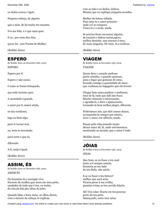 December 29th, 2009                                                                                                    Published by: vozlivre
                                                                           com as mão e os dedos, indicas.
os dedos curtos e ágeis.                                                   Mesmo que eu explique,ninguém acredita.

Pequeno esboço, de alguém                                                  Mulher de beleza infinda.
                                                                           Para mim és o amor primeiro
que a mim, de há muito me encanta.                                         nada a ti se compara.
                                                                           Única és e o serás, ainda.
Ver-me feliz, é o que mais quer.
                                                                           Se preciso fosse encontrar alguém,
E eu , pro resto dos dias,                                                 de encanto e beleza tantas,agora,
                                                                           melhor desisitir, esse tesouro é meu,
quero ler , este Poema de Mulher.                                          de mais ninguém. De mim, és a senhora.

(Roldão Aires)                                                             (Roldão Aires)


ESPERO                                                                     VIAGEM
By Roldão Aires on December 16th, 2009                                     By Roldão Aires on December 15th, 2009

ESPERO                                                                     VIAGEM

Espero por tí.                                                             Quem dera o coração pudesse
                                                                           partir sózinho, e quando quisesse,
Espero e não canso,                                                        para o lugar que gostasse de estar,
                                                                           levando consigo a quantidade de amor
é como se fosses brinquedo,                                                que coubesse,no bagageiro que ele tivesse

que todo menino quer.                                                      Chegar bem antes,analisar o ambiente,
                                                                           tirar de lá, tudo que dalí não fosse.
A ansiedade é grande,                                                      Manter sómente o interessante,
                                                                           o agradável, o doce e apaixonante,
o amor por ti, maior ainda,                                                tornando la bem melhor,alegre, diferente.

se não existisses,                                                         Poderíamos nós, que dele somos donos,
                                                                           acompanhá-lo sempre por inteiro,
logo eu faria algo,                                                        viver o amor, em silêncio, mudo.

para te tornar real,                                                       Passar pela vida,amando muito
                                                                           deixar amor alí, lá, onde estivéssemos,
ou, teria te inventado                                                     mostrando ao mundo, que o amor é tudo

para seres o que és,                                                       (Roldão Aires)

diferente.
                                                                           JÓIAS
A tí, nada é igual.                                                        By Roldão Aires on December 13th, 2009

                                                                           JÓIAS
(Roldão Aires)
                                                                           Que bom, se eu fosse o teu anel
ASSIM, ÉS                                                                  junto a tí sempre estaria,
                                                                           dormiria ao teu lado
By Roldão Aires on December 16th, 2009
                                                                           do teu dedo, não sairia.
ASSIM ÉS
                                                                           E se eu fosse o teu brinco?
Do feminino és o exemplo vivo.                                             melhor que anel seria.
Encanto de mulher,que mora em meu peito,                                   Ficaria preso à tua orelha,
saudades de tudo que é teu, eu tenho,                                      quantas coisas ao teu ouvido falaria.
do riso,da fala,dos olhos do jeito.
                                                                           Ah! Um colar; ficaria em teu pescoço
Quando falas a boca mexe, os olhos dizem,                                  perto do teu peito
com o meneio da cabeça, te explicas,                                       balançando, entre teus seios.

Created using zinepal.com. Go online to create your own zines or read what others have already published.                                 12
 