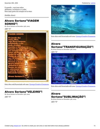 December 29th, 2009                                                                                                   Published by: vozlivre


E quando , com tuas mãos
ajeitasses, os brincos e o colar,
bem mais perto do coração eu ia estar.

(Roldão Aires)


Alvaro Sertano"VIAGEM
SONHO"!
By Alvaro Sertano on December 13th, 2009

ART-*S*



                                                                           Esta obra está licenciada sob uma Licença Creative Commons
                                                                           .


                                                                           Alvaro
                                                                           Sertano"TRANSFIGURAÇÃO"!
                                                                           By Alvaro Sertano on December 13th, 2009

                                                                           ART-*S*




Esta obra está licenciada sob uma Licença Creative Commons
.                                                                          Esta obra está licenciada sob uma Licença Creative Commons
                                                                           .

Alvaro Sertano"VELEIRO"!
By Alvaro Sertano on December 13th, 2009                                   Alvaro
ART-*S*                                                                    Sertano"SUBLIMAÇÃO"!
                                                                           By Alvaro Sertano on December 13th, 2009

                                                                           ART-*S*




Created using zinepal.com. Go online to create your own zines or read what others have already published.                                13
 