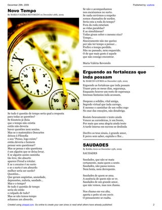 December 29th, 2009                                                                                                  Published by: vozlivre
                                                                           Se não o acompanhamos
Novo Tempo                                                                 nos encaixamos no surto.
By MARIA VALÉRIA REVOREDO on December 26th, 2009                           Se nada ouvirmos a respeito
                                                                           somos chamados de surdos.
                                                                           Seria esta a roda do tempo?
                                                                           Fora da roda estariam
                                                                           as vidas paralelas?
                                                                           E as simultâneas?
                                                                           Todas giram sobre o mesmo eixo?
                                                                           Tempo...
                                                                           Sinceramente não me queixo
                                                                           por não ter tempo a pensar...
                                                                           Prefiro o tempo perdido.
                                                                           Não no passado, nem esquecido.
                                                                           O de que mais gosto é aquele
                                                                           que não consigo encontrar.

                                                                           Maria Valéria Revoredo


                                                                           Erguendo as fortalezas que
                                                                           inda possam
                                                                           By MARCOS LOURES on December 25th, 2009

                                                                           Erguendo as fortalezas que inda possam
                                                                           Trazer para os meus dias, segurança,
                                                                           Enquanto houver um resto de esperança
                                                                           Imensas fantasias inda acossam,

                                                                           Desposo a solidão, vital amiga,
                                                                           Segredo virtual que inda carrego,
                                                                           E mesmo o caminhar de um velho cego
                                                                           No mar das emoções, não desabriga.
Se tudo é questão de tempo seria qual a resposta
para todas as questões?                                                    Resisto bravamente e tento ainda
Se Einstein já dizia                                                       Vencer as corredeiras, ir em frente,
que o tempo não existia                                                    Por mais que uma alegria ainda tente
então não deveria                                                          A tarde imersa em nuvens se deslinda
haver questões nem senões.
Mas se o matemático Descartes                                              Decifro os teus sinais, ó grande amor,
deixou à Filosofia                                                         E perco sem saber, espinho e flor...
o seu “Penso, logo existo”
então deveria o homem
pensar sem questionar?                                                     SAUDADES
Mas se pensa e não questiona                                               By Roldão Aires on December 25th, 2009
é um alguém que se deixa levar.
                                                                           SAUDADES
E se alguém assim caminha
tão leve, tão absorto
                                                                           Saudades, que não se mata
aparece Freud a rotular.
                                                                           certamente, mata quem a sente.
E se o encaixe é no surto
                                                                           Saudades, não passa nunca.
e se o surto é um absurdo
                                                                           Nem lenta, nem derrepente.
melhor seria ser surdo?
Questões...
                                                                           Saudades de quem se ama.
Que geram angústias, ansiedade,
                                                                           A ausência de quem não se ve.
depressões, euforia, saudade...
                                                                           Saudades de um grande amor,
Mas e o tempo?
                                                                           que não vemos, mas nos chama.
Se tudo é questão de tempo
seria ele então
                                                                           Nos chama em voz alta,
o culpado de tudo?
                                                                           aperta o peito só em ouvir.
Mas se não temos tempo
                                                                           O pensamento se exalta.
achamos um absurdo.
Created using zinepal.com. Go online to create your own zines or read what others have already published.                                2
 