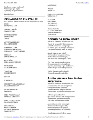 December 29th, 2009                                                                                                    Published by: vozlivre
                                                                           AO SEMEAR
Saudades, porque machucas?
Um coração que suplíca                                                     POESIA
a presença de quem lhe falta.                                              SONHO !!!

(Roldão Aires)                                                             COM A FELI--CIDADE
                                                                           NO NATAL !!!

FELI--CIDADE É NATAL !!!                                                   PARA DAR
By CLAUDINHA POETA LONDRINA BRASIL on December 24th, 2009                  O SUCESSO
DEUS                                                                       NECESSÁRIO
SEJA NOSSA LUZ                                                             PARA 2010 !!!

NOSSO CORAÇÃO                                                              BEIJO DE VIDA
MANJEDOURA                                                                 CLAUDINHA POETA
                                                                           LONDRINA BRASIL
DO NASCIMENTO                                                              24/12/2009
DO MENINO
JESUS
                                                                           DEPOIS DA MEIA NOITE
                                                                           By MARCOS LOURES on December 24th, 2009
QUE SEJA VERDADE
SUA MENSAGEM                                                               Depois da meia noite? Gatos pardos...
                                                                           A bebida em excesso é um perigo...
EM NOSSA ALMA                                                              Tu pensas que é de pêssego, são cardos...
EM NOSSA SOCIEDADE                                                         Um buraco qualquer serve de abrigo.
EM NOSSO PLANETA TERRA
                                                                           Aquela te parece um avião?
PERDÃO                                                                     Um tosco teco-teco, com certeza,
PELAS MAZELAS                                                              Melhor deixar fazer arribação,
                                                                           Mas levas com carinho para a mesa...
GRATIDÃO
PELA SOBREVIVÊNCIA                                                         Pior é que parece que são gêmeas,
                                                                           Na certa; o que tu vês é duplicado
COM AMOR                                                                   Importa, meu amigo é que são fêmeas,
NA NOSSA ALMA                                                              Melhor do que encarar troço trocado...

TECENDO                                                                    Porém, digo a verdade: vá na fé,
POESIA VIVA !!!                                                            É carne de segunda e não filé...

ENTÃO
                                                                           A vida que nos traz tantas
É NATAL ???
                                                                           surpresas,
                                                                           By MARCOS LOURES on December 23rd, 2009
MOMENTO DE APREENSÃO
DA COMPREENSÃO                                                             A vida que nos traz tantas surpresas,
                                                                           Comigo foi deveras generosa,
DA NECESSIDADE                                                             Em meio a tantos males e tristezas,
DO AMOR                                                                    Encontro em meu jardim, suprema rosa,

PELA PRESERVAÇÃO                                                           E dela se gerou a bela flor
DO MEIO AMBIENTE                                                           Que um dia trouxe à vida mais perfumes,
                                                                           Agradecendo aqui ao Meu Senhor,
PELA PRESERVAÇÃO                                                           Pela visão sublime destes lumes
DA VIDA HUMANA
                                                                           Apascentando assim um coração
POR MEIO DA                                                                Deveras machucado pela vida,
CONS--CIÊNCIA                                                              O amor de geração em geração,
DA PAZ E DO AMOR                                                           Numa viagem bela a ser cumprida.
NO MUNDO !!!
                                                                           E tendo a grande sorte de te amar,

Created using zinepal.com. Go online to create your own zines or read what others have already published.                                  3
 