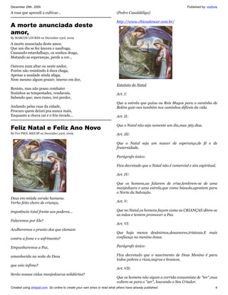 December 29th, 2009                                                                                                  Published by: vozlivre
A rosa que aprendi a cultivar...                                           (Pedro Casaldáliga)

                                                                           http://www.chicoalencar.com.br/
A morte anunciada deste
amor,
By MARCOS LOURES on December 23rd, 2009

A morte anunciada deste amor,
Que um dia se fez âncora e naufraga,
Causando estardalhaço, os sonhos draga,
Matando as esperanças, perde a cor...

Outrora num altar ou neste andor,
Porém não resistindo à dura chaga,
Apenas a saudade ainda afaga,
Nem mesmo algum prazer; imerso em dor,
                                                                           Estatuto do Natal
Resisto, mas não posso combater
Sozinhos as tempestades, vendavais,                                        Art. I:
Sabendo que; meu rumo, irei perder,
                                                                           Que a estrela que guiou ou Reis Magos para o caminho de
Andando pelas ruas da cidade,                                              Belém guie-nos também nos caminhos difíceis da vida.
Procuro quem deixei pra nunca mais,
Enquanto a chuva cai e o frio invade...                                    Art. II:

                                                                           Que o Natal não seja somente um dia,mas 365 dias.
Feliz Natal e Feliz Ano Novo
By Vivi PSOL MES SP on December 23rd, 2009                                 Art. III:

                                                                           Que o Natal seja um nascer de esperança,de fé e de
                                                                           fraternidade.

                                                                           Parágrafo único:

                                                                           Fica decretado que o Natal não é comercial e sim espiritual.

                                                                           Art. IV:

                                                                           Que os homens,ao falarem de crise,lembrem-se de uma
                                                                           manjedoura e uma estrela,que como bússola,apontem para
                                                                           o Norte da Salvação.
Deus em miúda versão humana.
Verbo feito choro de criança,                                              Art. V:

impotência total frente aos poderes...                                     Que no Natal,os homens façam como as CRIANÇAS:dêem-se
                                                                           as mãos e tentem promover a Paz.
Falaremos por Ele?
                                                                           Art. VI:
Acolheremos o pranto dos que clamam
                                                                           Que haja menos desânimos,desamores,tristezas.E mais
contra a fome e o sofrimento?                                              confiança no menino Jesus.

Empunharemos a Paz,                                                        Parágrafo único:

amanhecida na noite do Deus                                                Fica decretado que o nascimento de Deus Menino é para
                                                                           todos:pobres e ricos,negros e brancos.
que veio ínfimo?
                                                                           Art. VII:
Serão nossas vidas manjedouras solidárias?
                                                                           Que os homens não sigam a corrida consumista de "ter",mas
                                                                           voltem-se para o "ser", louvando o Seu Criador.
Created using zinepal.com. Go online to create your own zines or read what others have already published.                                4
 