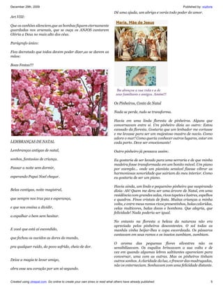 December 29th, 2009                                                                                                    Published by: vozlivre
                                                                           Dê uma ajuda, um abrigo e verás todo poder do amor.
Art.VIII:

Que os canhões silenciem,que as bombas fiquem eternamente
guardadas nos arsenais, que se ouça os ANJOS cantarem
Glória a Deus no mais alto dos céus.

Parágrafo único:

Fica decretado que todos devem poder dizer,ao se darem as
mãos:

Boas Festas!!!




                                                                           Os Pinheiros, Conto de Natal

                                                                           Nada se perde, tudo se transforma.

                                                                           Havia em uma linda floresta de pinheiros. Alguns que
                                                                           conversavam entre si. Um pinheiro dizia ao outro: Estou
                                                                           cansado da floresta. Gostaria que um lenhador me cortasse
                                                                           e me levasse para ser um majestoso mastro de navio. Como
                                                                           adoro o mar! Como queria conhecer outros lugares, estar em
LEMBRANÇAS DE NATAL                                                        cada porto. Deve ser emocionante!

Lembranças antigas de natal,                                               Outro pinheiro já pensava assim:

sonhos, fantasias de criança.                                              Eu gostaria de ser levado para uma serraria e de que minha
                                                                           madeira fosse transformada em um bonito móvel. Um piano
Passar a noite sem dormir,                                                 por exemplo... onde um pianista sensível fizesse vibrar as
                                                                           harmoniosas sonoridade que sairiam do meu interior. Como
esperando Papai Noel chegar.                                               eu gostaria de ser um piano.

                                                                           Havia ainda, um lindo e pequenino pinheiro que suspirando
Belas cantigas, noite magistral,                                           dizia: Ah! Quem me dera ser uma árvore de Natal, em uma
                                                                           residência com grandes salas, ricos tapetes e lustres, espelhos
que sempre nos traz paz e esperança,                                       e quadros. Finos cristais de festa. Muitas crianças a minha
                                                                           volta, e entre meus ramos ricos presentinhos, bolas coloridas,
e que nos ensina a dividir,                                                velas multicores, balas doces e bombons. Que alegria, que
                                                                           felicidade! Nada poderia ser igual.
a espalhar o bem sem hesitar.
                                                                           No entanto na floresta a beleza da natureza não era
                                                                           apreciada pelos pinheiros descontentes. O sol todas as
E você que está aí escondido,                                              manhãs vinha beijar-lhes a copa esverdeada. Os pássaros
                                                                           cantavam em seus ramos e os insetos zumbiam, zumbiam.
que fechou os ouvidos as dores do mundo,
                                                                           O aroma das pequenas flores silvestres não os
pra qualquer ruído, do povo sofrido, cheio de dor.                         sensibilizavam. Os esquilos brincavam a sua volta e de
                                                                           vez em quando algumas lebres saltitantes apareciam para
                                                                           conversar, uma com as outras. Mas os pinheiros tinham
Deixe a magia te levar amigo,                                              outros sonhos. A claridade da lua, o frescor das madrugadas,
                                                                           não os enterneciam. Sonhavam com uma felicidade distante.
abra esse seu coração por um só segundo.


Created using zinepal.com. Go online to create your own zines or read what others have already published.                                  5
 