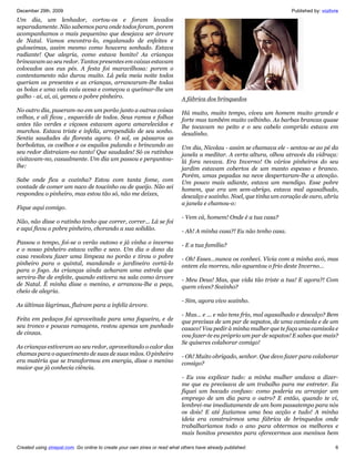 December 29th, 2009                                                                                                  Published by: vozlivre
Um dia, um lenhador, cortou-os e foram levados
separadamente. Não sabemos para onde todos foram, porem
acompanhamos o mais pequenino que desejava ser árvore
de Natal. Vamos encontra-lo, engalanado de enfeites e
guloseimas, assim mesmo como houvera sonhado. Estava
radiante! Que alegria, como estava bonito! As crianças
brincavam ao seu redor. Tantos presentes em caixas estavam
colocados aos eus pés. A festa foi maravilhosa: porem o
contentamento não durou muito. Lá pela meia noite todos
queriam os presentes e as crianças, arrancaram-lhe todas
as bolas e uma vela caiu acesa e começou a queimar-lhe um
galho - ai, ai, ai, gemeu o pobre pinheiro.                                A fábrica dos brinquedos
No outro dia, puseram-no em um porão junto a outras coisas                 Há muito, muito tempo, viveu um homem muito grande e
velhas, e ali ficou , esquecido de todos. Seus ramos e folhas              forte mas também muito velhinho. As barbas brancas quase
antes tão verdes e viçosos estavam agora amarelecidos e                    lhe tocavam no peito e o seu cabelo comprido estava em
murchos. Estava triste e infeliz, arrependido de seu sonho.                desalinho.
Sentia saudades da floresta agora. O sol, os pássaros as
borboletas, os coelhos e os esquilos pulando e brincando ao                Um dia, Nicolau - assim se chamava ele - sentou-se ao pé da
seu redor distraiam-no tanto! Que saudades! Só os ratinhos                 janela a meditar. A certa altura, olhou através da vidraça:
visitavam-no, casualmente. Um dia um passou e perguntou-                   lá fora nevava. Era Inverno! Os vários pinheiros do seu
lhe:                                                                       jardim estavam cobertos de um manto espesso e branco.
                                                                           Porém, umas pegadas na neve despertaram-lhe a atenção.
Sabe onde fica a cozinha? Estou com tanta fome, com                        Um pouco mais adiante, estava um mendigo. Esse pobre
vontade de comer um naco de toucinho ou de queijo. Não sei                 homem, que era um sem-abrigo, estava mal agasalhado,
respondeu o pinheiro, mas estou tão só, não me deixes,                     descalço e sozinho. Noel, que tinha um coração de ouro, abriu
                                                                           a janela e chamou-o:
Fique aqui comigo.
                                                                           - Vem cá, homem! Onde é a tua casa?
Não, não disse o ratinho tenho que correr, correr... Lá se foi
e aqui ficou o pobre pinheiro, chorando a sua solidão.                     - Ah! A minha casa?! Eu não tenho casa.
Passou o tempo, foi-se o verão outono e já vinha o inverno                 - E a tua família?
e o nosso pinheiro estava velho e seco. Um dia o dono da
casa resolveu fazer uma limpeza no porão e tirou o pobre                   - Oh! Esses…nunca os conheci. Vivia com a minha avó, mas
pinheiro para o quintal, mandando o jardineiro cortá-lo                    ontem ela morreu, não aguentou o frio deste Inverno…
para o fogo. As crianças ainda acharam uma estrela que
servira-lhe de enfeite, quando estivera na sala como árvore                - Meu Deus! Mas, que vida tão triste a tua! E agora?! Com
de Natal. É minha disse o menino, e arrancou-lhe a peça,                   quem vives? Sozinho?
cheio de alegria.
                                                                           - Sim, agora vivo sozinho.
As últimas lágrimas, fluíram para a infeliz árvore.
                                                                           - Mas… e ... e não tens frio, mal agasalhado e descalço? Bem
Feita em pedaços foi aproveitada para uma fogueira, e de                   que precisas de um par de sapatos, de uma camisola e de um
seu tronco e poucas ramagens, restou apenas um punhado                     casaco! Vou pedir à minha mulher que te faça uma camisola e
de cinzas.                                                                 vou fazer-te eu próprio um par de sapatos! E sabes que mais?
                                                                           Se quiseres colaborar comigo!
As crianças estiveram ao seu redor, aproveitando o calor das
chamas para o aquecimento de suas de suas mãos. O pinheiro                 - Oh! Muito obrigado, senhor. Que devo fazer para colaborar
era matéria que se transformou em energia, disse o menino                  consigo?
maior que já conhecia ciência.
                                                                           - Eu vou explicar tudo: a minha mulher andava a dizer-
                                                                           me que eu precisava de um trabalho para me entreter. Eu
                                                                           fiquei um bocado confuso: como poderia eu arranjar um
                                                                           emprego de um dia para o outro? E então, quando te vi,
                                                                           lembrei-me imediatamente de um bom passatempo para nós
                                                                           os dois! E até fazíamos uma boa acção e tudo! A minha
                                                                           ideia era construirmos uma fábrica de brinquedos onde
                                                                           trabalharíamos todo o ano para obtermos os melhores e
                                                                           mais bonitos presentes para oferecermos aos meninos bem

Created using zinepal.com. Go online to create your own zines or read what others have already published.                                6
 