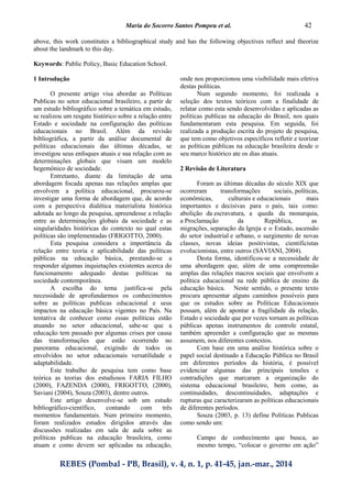 Maria do Socorro Santos Pompeu et al. 42
REBES (Pombal - PB, Brasil), v. 4, n. 1, p. 41-45, jan.-mar., 2014
above, this work constitutes a bibliographical study and has the following objectives reflect and theorize
about the landmark to this day.
Keywords: Public Policy, Basic Education School.
1 Introdução
O presente artigo visa abordar as Políticas
Publicas no setor educacional brasileiro, a partir de
um estudo bibliográfico sobre a temática em estudo,
se realizou um resgate histórico sobre a relação entre
Estado e sociedade na configuração das políticas
educacionais no Brasil. Além da revisão
bibliográfica, a partir da análise documental de
políticas educacionais das últimas décadas, se
investigou seus enfoques atuais e sua relação com as
determinações globais que visam um modelo
hegemônico de sociedade.
Entretanto, diante da limitação de uma
abordagem focada apenas nas relações amplas que
envolvem a política educacional, procurou-se
investigar uma forma de abordagem que, de acordo
com a perspectiva dialética materialista histórica
adotada ao longo da pesquisa, apreendesse a relação
entre as determinações globais da sociedade e as
singularidades históricas do contexto no qual estas
políticas são implementadas (FRIGOTTO, 2000).
Esta pesquisa considera a importância da
relação entre teoria e aplicabilidade das políticas
públicas na educação básica, prestando-se a
responder algumas inquietações existentes acerca do
funcionamento adequado destas políticas na
sociedade contemporânea.
A escolha do tema justifica-se pela
necessidade de aprofundarmos os conhecimentos
sobre as políticas publicas educacional e seus
impactos na educação básica vigentes no País. Na
tentativa de conhecer como essas políticas estão
atuando no setor educacional, sabe-se que a
educação tem passado por algumas crises por causa
das transformações que estão ocorrendo no
panorama educacional, exigindo de todos os
envolvidos no setor educacionais versatilidade e
adaptabilidade.
Este trabalho de pesquisa tem como base
teórica as teorias dos estudiosos FARIA FILHO
(2000), FAZENDA (2000), FRIGOTTO, (2000),
Saviani (2004), Souza (2003), dentre outros.
Este artigo desenvolve-se sob um estudo
bibliográfico-científico, contando com três
momentos fundamentais. Num primeiro momento,
foram realizados estudos dirigidos através das
discussões realizadas em sala de aula sobre as
políticas publicas na educação brasileira, como
atuam e como devem ser aplicadas na educação,
onde nos proporcionou uma visibilidade mais efetiva
destas políticas.
Num segundo momento, foi realizada a
seleção dos textos teóricos com a finalidade de
relatar como esta sendo desenvolvidas e aplicadas as
políticas publicas na educação do Brasil, nos quais
fundamentaram esta pesquisa. Em seguida, foi
realizada a produção escrita do projeto de pesquisa,
que tem como objetivos específicos refletir e teorizar
as políticas públicas na educação brasileira desde o
seu marco histórico ate os dias atuais.
2 Revisão de Literatura
Foram as últimas décadas do século XIX que
ocorreram transformações sociais, políticas,
econômicas, culturais e educacionais mais
importantes e decisivas para o país, tais como:
abolição da escravatura, a queda da monarquia,
a Proclamação da República, as
migrações, separação da Igreja e o Estado, ascensão
do setor industrial e urbano, o surgimento de novas
classes, novas ideias positivistas, cientificistas
evolucionistas, entre outros (SAVIANI, 2004).
Desta forma, identificou-se a necessidade de
uma abordagem que, além de uma compreensão
amplas das relações macros sociais que envolvem a
política educacional na rede pública de ensino da
educação básica. Neste sentido, o presente texto
procura apresentar alguns caminhos possíveis para
que os estudos sobre as Políticas Educacionais
possam, além de apontar a fragilidade da relação,
Estado e sociedade que por vezes tornam as políticas
públicas apenas instrumentos de controle estatal,
também apreender a configuração que as mesmas
assumem, nos diferentes contextos.
Com base em uma análise histórica sobre o
papel social destinado a Educação Pública no Brasil
em diferentes períodos da história, é possível
evidenciar algumas das principais tensões e
contradições que marcaram a organização do
sistema educacional brasileiro, bem como, as
continuidades, descontinuidades, adaptações e
rupturas que caracterizaram as políticas educacionais
de diferentes períodos.
Souza (2003, p. 13) define Políticas Publicas
como sendo um:
Campo de conhecimento que busca, ao
mesmo tempo, “colocar o governo em ação”
 