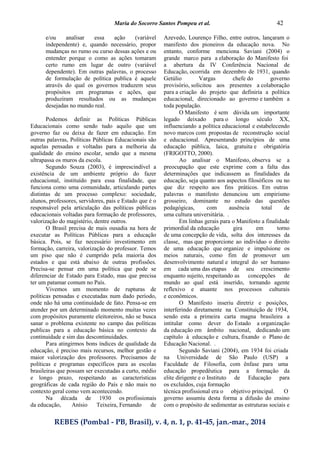 Maria do Socorro Santos Pompeu et al. 42
REBES (Pombal - PB, Brasil), v. 4, n. 1, p. 41-45, jan.-mar., 2014
e/ou analisar essa ação (variável
independente) e, quando necessário, propor
mudanças no rumo ou curso dessas ações e ou
entender porque o como as ações tomaram
certo rumo em lugar de outro (variável
dependente). Em outras palavras, o processo
de formulação de política publica é aquele
através do qual os governos traduzem seus
propósitos em programas e ações, que
produziram resultados ou as mudanças
desejadas no mundo real.
Podemos definir as Políticas Públicas
Educacionais como sendo tudo aquilo que um
governo faz ou deixa de fazer em educação. Em
outras palavras, Políticas Públicas Educacionais são
aquelas pensadas e voltadas para a melhoria da
qualidade do ensino escolar, sendo que a mesma
ultrapassa os muros da escola.
Segundo Souza (2003), é imprescindível a
existência de um ambiente próprio do fazer
educacional, instituído para essa finalidade, que
funciona como uma comunidade, articulando partes
distintas de um processo complexo: sociedade,
alunos, professores, servidores, pais e Estado que é o
responsável pela articulação das políticas públicas
educacionais voltadas para formação de professores,
valorização do magistério, dentre outros.
O Brasil precisa de mais ousadia na hora de
executar as Políticas Públicas para a educação
básica. Pois, se faz necessário investimento em
formação, carreira, valorização do professor. Temos
um piso que não é cumprido pela maioria dos
estados e que está abaixo de outras profissões.
Precisa-se pensar em uma política que pode se
diferenciar de Estado para Estado, mas que precisa
ter um patamar comum no País.
Vivemos um momento de rupturas de
políticas pensadas e executadas num dado período,
onde não há uma continuidade de fato. Pensa-se em
atender por um determinado momento muitas vezes
com propósitos puramente eleitoreiros, não se busca
sanar o problema existente no campo das políticas
publicas para a educação básica no contexto da
continuidade e sim das descontinuidades.
Para atingirmos bons índices de qualidade da
educação, é preciso mais recursos, melhor gestão e
maior valorização dos professores. Precisamos de
políticas e programas específicos para as escolas
brasileiras que possam ser executadas a curto, médio
e longo prazo, respeitando as características
geográficas de cada região do País e não mais no
contexto geral como vem acontecendo.
Na década de 1930 os profissionais
da educação, Anísio Teixeira, Fernando de
Azevedo, Lourenço Filho, entre outros, lançaram o
manifesto dos pioneiros da educação nova. No
entanto, conforme menciona Saviani (2004) o
grande marco para a elaboração do Manifesto foi
a abertura da IV Conferência Nacional de
Educação, ocorrida em dezembro de 1931, quando
Getúlio Vargas chefe do governo
provisório, solicitou aos presentes a colaboração
para a criação do projeto que definiria a política
educacional, direcionado ao governo e também a
toda população.
O Manifesto é sem dúvida um importante
legado deixado para o longo século XX,
influenciando a política educacional e estabelecendo
novo marcos com propostas de reconstrução social
e educacional. Apresentando princípios de uma
educação pública, laica, gratuita e obrigatória
(FRIGOTTO, 2000).
Ao analisar o Manifesto, observa se a
preocupação que este exprime com a falta das
determinações que indicassem as finalidades da
educação, seja quanto aos aspectos filosóficos ou no
que diz respeito aos fins práticos. Em outras
palavras o manifesto denunciou um empirismo
grosseiro, dominante no estudo das questões
pedagógicas, com ausência total de
uma cultura universitária. .
Em linhas gerais para o Manifesto a finalidade
primordial da educação gira em torno
de uma concepção de vida, solta dos interesses da
classe, mas que proporcione ao indivíduo o direito
de uma educação que organize e impulsione os
meios naturais, como fim de promover um
desenvolvimento natural e integral do ser humano
em cada uma das etapas de seu crescimento
enquanto sujeito, respeitando as concepções de
mundo ao qual está inserido, tornando agente
reflexivo e atuante nos processos culturais
e econômicos.
O Manifesto inseriu diretriz e posições,
interferindo diretamente na Constituição de 1934,
sendo esta a primeira carta magna brasileira a
intitular como dever do Estado a organização
da educação em âmbito nacional, dedicando um
capítulo à educação e cultura, fixando o Plano de
Educação Nacional. .
Segundo Saviani (2004), em 1934 foi criada
na Universidade de São Paulo (USP) a
Faculdade de Filosofia, com ênfase para uma
educação propedêutica para a formação da
elite dirigente e o Instituto de Educação para
os excluídos, cuja formação
técnica profissional era o objetivo principal. O
governo assumiu desta forma a difusão do ensino
com o propósito de sedimentar as estruturas sociais e
 
