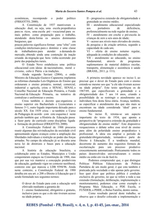 Maria do Socorro Santos Pompeu et al. 43
REBES (Pombal - PB, Brasil), v. 4, n. 1, p. 41-45, jan.-mar., 2014
econômicas, recompondo o poder político
(FRIGOTTO, 2000).
A Constituição de 1937 mantiveram a
educação dual, ou seja, uma escola propedêutica
para os ricos, uma escola pré - vocacional para os
mais pobres como preparação para o trabalho,
atendendo desta forma os anseios dominantes
burgueses, que em
poucas palavras significava formar uma “elite” com
condições intelectuais para o domínio e uma classe
de trabalhadores para atender a demanda do
mercado, obtendo ainda uma contenção da inação
oriunda da migração que hora vinha ocorrendo por
parte das populações rurais.
O Estado Novo estabeleceu uma política
educacional com ideias de nacionalismo, moral e
civismo, culto á Pátria e às tradições.
Ainda segundo Saviani (2004), o então
Ministro da Educação Gustavo Capanema implantou
as reformas chamadas Leis Orgânicas do Ensino que
ordenaram o ensino primário, normal, comercial,
industrial e agrícola, criou o SENAC, SENAI, o
Conselho Nacional de Educação Primária, o Fundo
Nacional de Educação Primaria, na tentativa de
centralizar e uniformizar o ensino.
Criou também o decreto que organizou o
ensino superior em Bacharelado e Licenciatura o
famoso 3+1, outro legado importante deixado para o
século XX. Em 1939 criou - se também o Curso
de Pedagogia de acordo com este esquema é neste
período também que a História da Educação passa
a fazer parte do currículo como disciplina ligada
a formação do professor (FRIGOTTO, 2000).
A Constituição Federal de 1988 procurou
reunir algumas das reivindicações da sociedade civil
apresentando alguns avanços como a ampliação das
liberdades individuais e restrição ao poder das forças
armadas. No campo da educação já se discutia uma
nova lei de diretrizes e bases para a educação
nacional.
A história da educação brasileira, a
colaboração entre os Estados, Municípios e União
conquistaram espaços na Constituição de 1988, mas
que por sua vez manteve a concepção produtivista
de educação, ganhando vigor no contexto neoliberal,
contexto este que marcou a LDB 9394/96. Ainda
neste contexto, a Constituição Federal de 1988
detalha em seu art. o 208 o Direito à Educação que é
sendo formulado nos seguintes termos:
O dever do Estado para com a educação será
efetivado mediante a garantia de:
I - ensino fundamental, obrigatório e gratuito,
inclusive para os que a ele não tiveram acesso
na idade própria;
II - progressiva extensão da obrigatoriedade e
gratuidade ao ensino médio;
III - atendimento educacional especializado
aos portadores de deficiência,
preferencialmente na rede regular de ensino;
IV - atendimento em creche e pré-escola às
crianças de zero a seis anos de idade;
V - acesso aos níveis mais elevados do ensino,
da pesquisa e da criação artística, segundo a
capacidade de cada um;
VI - oferta de ensino noturno regular,
adequada às condições do educando;
VII - atendimento ao educando, no ensino
fundamental, através de programas
suplementares de material didático escolar,
transporte, alimentação e assistência à saúde
(BRASIL, 2011, p. 111).
A primeira novidade aparece no inciso I, ao
precisar que o dever do Estado para com o ensino
estende-se mesmo aos que “a ele não tiveram acesso
na idade própria”. Este texto aperfeiçoa os de
1967/69, que especificavam a gratuidade e a
obrigatoriedade dos 7 aos 14 anos, criando a
possibilidade de se restringir o atendimento aos
indivíduos fora desta faixa etária. Avança, também,
ao especificar o atendimento dos que não mais se
encontram na idade considerada ‘ideal’ para o
ensino fundamental.
No inciso II, retoma-se um aspecto
importante do texto de 1934, que aponta a
perspectiva de “progressiva extensão da gratuidade e
obrigatoriedade do ensino médio”. Este dispositivo
reequacionou o debate sobre esse nível de ensino
para além da polaridade ensino propedêutico x
profissional. A ideia era ampliar o período de
gratuidade/obrigatoriedade, tornando-o parte do
Direito à Educação. É a tendência mundial,
decorrente do aumento dos requisitos formais de
escolarização para um processo produtivo
crescentemente automatizado. Praticamente todos os
países desenvolvidos universalizaram o ensino
médio ou estão em via de fazê-lo.
Podemos compreender que, o que distingue
Políticas Públicas Educacionais da Política
Partidária de um modo geral, é que esta também é
praticada pela sociedade e não apenas pelo governo.
Isso quer dizer que política pública é condição
exclusiva do governo, no que se refere a toda a sua
extensão (formulação, deliberação, implementação e
monitoramento), podemos citar como exemplo o
Programa Mais Educação, o PDE Escola, o
FUNDEB, o PDDE, o Bolsa Família, dentre outras.
Como resultado parcial deste trabalho, se
observa que o desafio colocado a implementação e
 