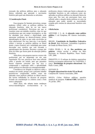 Maria do Socorro Santos Pompeu et al. 44
REBES (Pombal - PB, Brasil), v. 4, n. 1, p. 41-45, jan.-mar., 2014
execução das políticas públicas para a educação
básica, sobretudo que apreenda o movimento
histórico pelo qual suas dimensões se articulam.
3 Considerações Finais
Essa pesquisa foi bastante proveitosa, porque
pudemos refletir sobre as políticas públicas na
educação brasileira, além de ser um marco
profissional considerável. Proveitosa por que se
constitui como um trabalho científico, uma vez que
reconhecemos que este campo investigativo, se não
for abordado com clareza e objetividade, pode
apresentar problemas no desenvolvimento ensino
aprendizagem de todos os que estão envolvidos no
setor educacional. Por isso, para nós, é um desafio
refletir e teorizar as políticas públicas no Brasil
desde o marco histórico até a atualidade para tentar
desvendar esse mistério que está travando a
aprendizagem dos docentes, discentes e porque não
dizer de todos que fazem parte da educação pública
brasileira.
Além disso, esta pesquisa marcou a nossa vida
profissional, por ter despertado em nós uma
inquietação. Por isso, precisa-se fazer uma reflexão
sobre a questão em estudo, para que possamos
buscar respostas concretas que nos leve a
compreensão e explicação sobre a aplicabilidade
destas políticas na educação na contemporaneidade.
Considera-se ter atingido os objetivos sobre a
temática em estudo, porque com o presente trabalho
permitiu-nos compreender melhor como são
aplicadas essas políticas públicas no Brasil através
das teorias trabalhadas no decorrer da pesquisa
levando em consideração os critérios como o bom
senso e adequação.
Além disso, não adianta tantas mudanças
teórico-metodológicas revolucionárias se os
professores, alunos e todos que fazem a educação na
atualidade brasileira se não conhecem como são
aplicadas as políticas públicas na educação básica de
nosso país. Por isso, nós precisamos fazer uma
reflexão sobre a atuação destas políticas no setor da
educação para poder atender as necessidades
exigidas pelo sistema de educacional brasileiro com
eficácia.
4 Referências
AZEVEDO. J. L. de. A educação como política
pública. 3. ed. Campinas, SP: Autores Associados,
2004.
BRASIL. Constituição da República Federativa
do Brasil. Belo Horizonte: Assembleia Legislativa
do Estado de Minas Gerais, 2011.
FARIA FILHO, L. M. de. Dos pardieiros aos
palácios: cultura escolar e urbana em Belo
Horizonte na Primeira República. Passo Fundo:
UPF, 2000.
FRIGOTTO, G. O enfoque da dialética materialista
histórica na pesquisa educacional. In: FAZENDA, I.
(org.). Metodologia da pesquisa educacional. São
Paulo: Cortez, 2000.
SAVIANI, D.
O legado educacional do século XX no Brasil.
Campinas-SP: Autores Associados, 2004.
SOUZA, Celina. Políticas públicas: questões
temáticas de pesquisa. Caderno CRH, Salvador, n.
39, jul/dez. 2003.
 