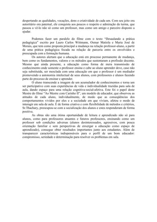 despertando as qualidades, vocações, dons e criatividade de cada um. Com seu jeito ora
autoritário ora paternal, ele conquista aos poucos o respeito e admiração da turma, que
passou a vê-lo não só como um professor, mas como um amigo e parceiro disposto a
ajudar.

        Podemos fazer um paralelo do filme com o texto “Desaulando a prática
pedagógica” escrito por Lauro Carlos Wittmann, Osmar Matiola e Maria José de
Morais, que tem como proposta principal a mudança na relação professor-aluno, a partir
de uma prática pedagógica focada na relação de parceria entre os envolvidos e
preocupada com a formação humana.
        Os autores alertam que a educação está em processo permanente de mudança,
bem como os fundamentos, valores e os métodos que sustentaram a profissão docente.
Mesmo que ainda presente, a educação como forma de mera transmissão de
conhecimento onde somente o professor ensina e cabe ao aluno aprender deve, caso não
seja substituída, ser mesclada com uma educação em que o professor é um mediador
promovendo a autonomia intelectual de seus alunos, com professores e alunos fazendo
parte do processo de ensinar e aprender.
        O aluno transcende a imagem de um acumulador de conhecimentos e torna um
ser participativo com suas experiências de vida e individualidade trazidas para sala de
aula, dando espaço para uma relação cognitiva-social-afetiva. Este foi o papel deste
Mestre do filme “Ao Mestre com Carinho II”, um modelo de educador, que observou as
atitudes de cada aluno, individualmente, de modo que as conseqüências dos
comportamentos vividos por eles e a sociedade em que viviam, afetou o modo de
interagir em sala de aula. E de forma criativa e com flexibilidade de métodos e critérios,
Sr.Thachary, preocupou-se com a socialização dos alunos e estes responderam de forma
positiva.
        As obras são uma ótima oportunidade de leitura e aprendizado não só para
alunos, como para professores atuantes e futuros professores, ensinando como um
professor sob condições adversas (alunos desinteressados, agressivos, com pouca
orientação familiar e sem perspectivas de enxergar a educação como espaço de
aprendizado), consegue obter resultados importantes junto aos estudantes. Além de
transparecer características indispensáveis para o perfil de um bom educador:
compromisso, seriedade e determinação para resolver os problemas em sala.
 