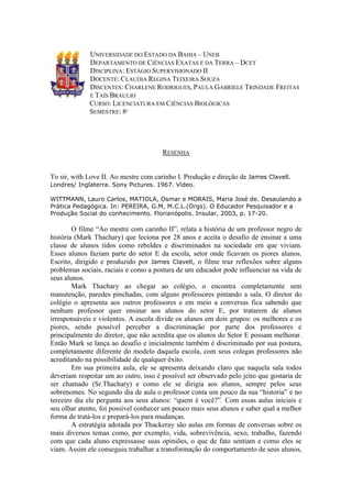 UNIVERSIDADE DO ESTADO DA BAHIA – UNEB
             DEPARTAMENTO DE CIÊNCIAS EXATAS E DA TERRA – DCET
             DISCIPLINA: ESTÁGIO SUPERVISIONADO II
             DOCENTE: CLAUDIA REGINA TEIXEIRA SOUZA
             DISCENTES: CHARLENE RODRIGUES, PAULA GABRIELE TRINDADE FREITAS
             E TAÍS BRAULIO
             CURSO: LICENCIATURA EM CIÊNCIAS BIOLÓGICAS
             SEMESTRE: 8º




                                       RESENHA


To sir, with Love II. Ao mestre com carinho I. Produção e direção de James Clavell.
Londres/ Inglaterra. Sony Pictures. 1967. Vídeo.

WITTMANN, Lauro Carlos, MATIOLA, Osmar e MORAIS, Maria José de. Desaulando a
Prática Pedagógica. In: PEREIRA, G.M, M.C.L.(Orgs). O Educador Pesquisador e a
Produção Social do conhecimento. Florianópolis. Insular, 2003, p. 17-20.

        O filme “Ao mestre com carinho II”, relata a história de um professor negro de
história (Mark Thachary) que leciona por 28 anos e aceita o desafio de ensinar a uma
classe de alunos tidos como rebeldes e discriminados na sociedade em que viviam.
Esses alunos faziam parte do setor E da escola, setor onde ficavam os piores alunos.
Escrito, dirigido e produzido por James Clavell, o filme traz reflexões sobre alguns
problemas sociais, raciais e como a postura de um educador pode influenciar na vida de
seus alunos.
        Mark Thachary ao chegar ao colégio, o encontra completamente sem
manutenção, paredes pinchadas, com alguns professores pintando a sala. O diretor do
colégio o apresenta aos outros professores e em meio a conversas fica sabendo que
nenhum professor quer ensinar aos alunos do setor E, por tratarem de alunos
irresponsáveis e violentos. A escola divide os alunos em dois grupos: os melhores e os
piores, sendo possível perceber a discriminação por parte dos professores e
principalmente do diretor, que não acredita que os alunos do Setor E possam melhorar.
Então Mark se lança ao desafio e inicialmente também é discriminado por sua postura,
completamente diferente do modelo daquela escola, com seus colegas professores não
acreditando na possibilidade de qualquer êxito.
        Em sua primeira aula, ele se apresenta deixando claro que naquela sala todos
deveriam respeitar um ao outro, isso é possível ser observado pelo jeito que gostaria de
ser chamado (Sr.Thachary) e como ele se dirigia aos alunos, sempre pelos seus
sobrenomes. No segundo dia de aula o professor conta um pouco da sua “historia” e no
terceiro dia ele pergunta aos seus alunos: “quem é você?”. Com essas aulas iniciais e
seu olhar atento, foi possível conhecer um pouco mais seus alunos e saber qual a melhor
forma de tratá-los e prepará-los para mudanças.
        A estratégia adotada por Thackeray são aulas em formas de conversas sobre os
mais diversos temas como, por exemplo, vida, sobrevivência, sexo, trabalho, fazendo
com que cada aluno expressasse suas opiniões, o que de fato sentiam e como eles se
viam. Assim ele conseguiu trabalhar a transformação do comportamento de seus alunos,
 