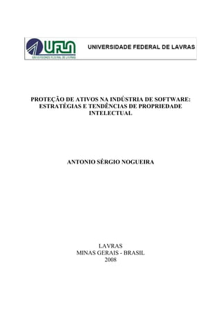 PROTEÇÃO DE ATIVOS NA INDÚSTRIA DE SOFTWARE:
  ESTRATÉGIAS E TENDÊNCIAS DE PROPRIEDADE
                INTELECTUAL




         ANTONIO SÉRGIO NOGUEIRA




                  LAVRAS
            MINAS GERAIS - BRASIL
                    2008
 
