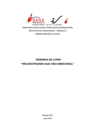 EMBAIXADA SARA NOSSA TERRA SEDE INTERNACIONAL
INSTITUTO DE VENCEDORES – MÓDULO 2
ANDRÉ SANDIÊGO FALCÃO
RESENHA DO LIVRO
“RECONSTRUINDO SUA VIDA EMOCIONAL”
Brasília (DF)
Julho 2014
 