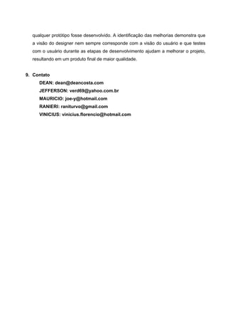 qualquer protótipo fosse desenvolvido. A identificação das melhorias demonstra que
  a visão do designer nem sempre corresponde com a visão do usuário e que testes
  com o usuário durante as etapas de desenvolvimento ajudam a melhorar o projeto,
  resultando em um produto final de maior qualidade.


9. Contato
     DEAN: dean@deancosta.com
     JEFFERSON: verd69@yahoo.com.br
     MAURICIO: joe-y@hotmail.com
     RANIERI: raniturvo@gmail.com
     VINICIUS: vinicius.florencio@hotmail.com
 