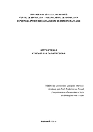 UNIVERSIDADE ESTADUAL DE MARINGÁ
 CENTRO DE TECNOLOGIA – DEPARTAMENTO DE INFORMÁTICA
ESPECIALIZAÇÃO EM DESENVOLVIMENTO DE SISTEMAS PARA WEB




                   SERVIÇO WEB 2.0
            ATIVIDADE: RUA DA GASTRONOMIA




                       Trabalho da Disciplina de Design de Interação,
                          ministrada pelo Prof.: Frederick van Amstel,
                             pós-graduação em Desenvolvimento de
                                          Sistemas para Web – UEM.




                    MARINGÁ – 2010
 