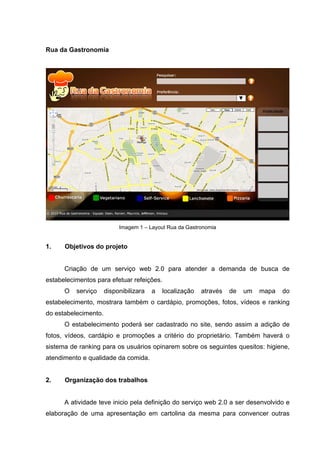 Rua da Gastronomia




                           Imagem 1 – Layout Rua da Gastronomia


1.    Objetivos do projeto


      Criação de um serviço web 2.0 para atender a demanda de busca de
estabelecimentos para efetuar refeições.
      O   serviço     disponibilizara   a   localização   através   de   um   mapa   do
estabelecimento, mostrara também o cardápio, promoções, fotos, vídeos e ranking
do estabelecimento.
      O estabelecimento poderá ser cadastrado no site, sendo assim a adição de
fotos, vídeos, cardápio e promoções a critério do proprietário. Também haverá o
sistema de ranking para os usuários opinarem sobre os seguintes quesitos: higiene,
atendimento e qualidade da comida.


2.    Organização dos trabalhos


      A atividade teve inicio pela definição do serviço web 2.0 a ser desenvolvido e
elaboração de uma apresentação em cartolina da mesma para convencer outras
 