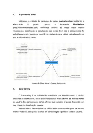 4.    Mapeamento Metal


      Utilizamos o método de captação de idéias (brainstorming) facilitando a
elaboração      do      projeto.         Usando      a      ferramenta    MindMeister
(http://www.mindmeister.com)       obtivemos      através   do   mapa    metal   melhor
visualização, classificação e estruturação das idéias. Com isso a idéia principal foi
definida com mais clareza e a importância relativa de cada idéia é indicada conforme
sua aproximação do centro.




                       Imagem 2 - Mapa Mental – Rua da Gastronomia


5.    Card Sorting


      O Cardsorting é um método de usabilidade que identifica como o usuário
classifica as informações, essas classificações são feitas através do modelo mental
do usuário. São apresentadas cartas a fim de que o usuário organize de acordo com
seu critério de classificação pessoal.
      Neste trabalho foram realizados vários testes com usuários para se ter uma
melhor visão das categorias, levando em consideração o ponto de vista do usuário.
 