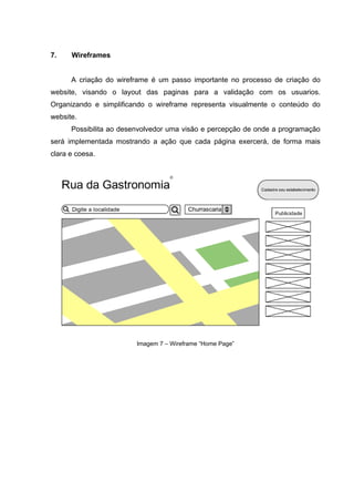 7.    Wireframes


      A criação do wireframe é um passo importante no processo de criação do
website, visando o layout das paginas para a validação com os usuarios.
Organizando e simplificando o wireframe representa visualmente o conteúdo do
website.
      Possibilita ao desenvolvedor uma visão e percepção de onde a programação
será implementada mostrando a ação que cada página exercerá, de forma mais
clara e coesa.




                        Imagem 7 – Wireframe “Home Page”
 