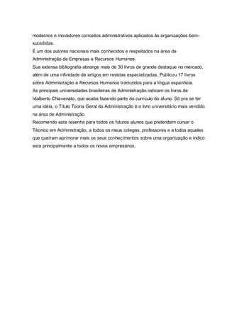modernos e inovadores conceitos administrativos aplicados às organizações bem-
sucedidas.
É um dos autores nacionais mais conhecidos e respeitados na área de
Administração de Empresas e Recursos Humanos.
Sua extensa bibliografia abrange mais de 30 livros de grande destaque no mercado,
além de uma infinidade de artigos em revistas especializadas. Publicou 17 livros
sobre Administração e Recursos Humanos traduzidos para a língua espanhola.
As principais universidades brasileiras de Administração indicam os livros de
Idalberto Chiavenato, que acaba fazendo parte do currículo do aluno. Só pra se ter
uma idéia, o Título Teoria Geral da Administração é o livro universitário mais vendido
na área de Administração.
Recomendo esta resenha para todos os futuros alunos que pretendam cursar o
Técnico em Administração, a todos os meus colegas, professores e a todos aqueles
que queiram aprimorar mais os seus conhecimentos sobre uma organização e indico
esta principalmente a todos os novos empresários.
 