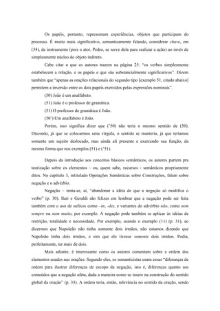 Os papéis, portanto, representam experiências, objetos que participam do
processo. É muito mais significativo, semanticamente falando, considerar chave, em
(34), de instrumento (pois o ator, Pedro, se serve dela para realizar a ação) ao invés de
simplesmente núcleo do objeto indireto.
       Cabe citar o que os autores trazem na página 25: “os verbos simplesmente
estabelecem a relação, e os papéis e que são substancialmente significativos”. Dizem
também que “apenas as orações relacionais do segundo tipo [exemplo 51, citado abaixo]
permitem a inversão entre os dois papéis exercidos pelas expressões nominais”.
       (50) João é um analfabeto.
       (51) João é o professor de gramática.
       (51) O professor de gramática é João.
       (50’) Um analfabeto é João.
       Porém, isso significa dizer que (’50) não teria o mesmo sentido de (50).
Discordo, já que se colocarmos uma vírgula, o sentido se manteria, já que teríamos
somente um sujeito deslocado, mas ainda ali presente e exercendo sua função, da
mesma forma que nos exemplos (51) e (’51).

       Depois da introdução aos conceitos básicos semânticos, os autores partem pra
teorização sobre os elementos – ou, quem sabe, recursos - semânticos propriamente
ditos. No capítulo 3, intitulado Operações Semânticas sobre Construções, falam sobre
negação e o advérbio.
       Negação – tenta-se, aí, “abandonar a idéia de que a negação só modifica o
verbo” (p. 30). Ilari e Geraldi são felizes em lembrar que a negação pode ser feita
também com o uso de sufixos como –in, -des, e variantes do advérbio não, como nem
sempre ou nem muito, por exemplo. A negação pode também se aplicar às idéias de
restrição, totalidade e necessidade. Por exemplo, usando o exemplo (11) (p. 31), ao
dizermos que Napoleão não tinha somente dois irmãos, não estamos dizendo que
Napoleão tinha dois irmãos, e sim que ele tivesse somente dois irmãos. Podia,
perfeitamente, ter mais de dois.
       Mais adiante, é interessante como os autores comentam sobre a ordem dos
elementos usados nas orações. Segundo eles, os semanticistas usam essas “diferenças de
ordem para ilustrar diferenças de escopo da negação, isto é, diferenças quanto aos
conteúdos que a negação afeta, dada a maneira como se insere na construção do sentido
global da oração” (p. 33). A ordem teria, então, relevância no sentido da oração, sendo
 