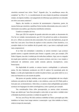 sinonímia estrutural tem vários “furos”. Segundo eles, “as semelhanças nunca são
completas” (p. 50), e “(...) o reconhecimento de uma relação de paráfrase corresponde
sempre, em alguma medida, a um apagamento de diferenças que poderiam ser colocadas
em relevo em outros contextos”.
       Depois, são trazidos os conceitos de acarretamento e hiponímia, juntos, da
mesma forma que sinonímia e paráfrase forma trazidas relacionadas uma com a outra. É
interessante essa análise, que relaciona semelhantes estruturas.
       Usando os exemplos do livro:
       Dizer que (20) Um sargento da guarda rodoviária nos pediu os documentos do
Fiat faz ser verdade, necessariamente, que (21) Um policial nos pediu os documentos
do carro. Afinal, no contexto dos dois enunciados, Fiat e carro são hipônimos, já que ali
todo Fiat é um carro. Essa forma de explicar os dois conceitos é bem ilustrativa, e os
exemplos dados no livro também são de grande valor, o que torna a explicação muito
mais compreensível.
       Já ao falar em contradição e antonímia, os autores mostram o que acontece
quando usamos o segundo elemento para formar o segundo, como, por exemplo, (29)
Pedro é bígamo, mas não é verdade que ele tenha duas mulheres. Aqui, usa-se a negação
da oração para explicitar a contradição. Os autores excluem, com isso, o uso simples e
tradicional de antônimos como sendo somente palavras incompatíveis, como
branco/preto.
       Em duplicidade de sentido, os autores trazem a ambigüidade e a polissemia
juntas. Os dois fenômenos acontecem em (42) O cadáver foi encontrado perto do
banco, e se dão pela duplicidade do sentido da palavra banco, que pode referir-se ou a
uma casa bancária ou a um assento de jardim.
       São postos em questão, também, casos em que a ambigüidade não tem relação
nenhuma com palavras de duplo sentido, e sim sintáticos, como em (43) Pedro pediu a
José para sair, ou homonímicos. Além disso, os autores citam ambigüidades que podem
acontecer em linguagens de ordem extralingüística, como a gestual, por exemplo.
       Nas considerações feitas sobre pressuposição, os autores citam novamente
Frege, que admite que “uma frase pressupõe a outra toda vez que tanto a verdade como
a falsidade da primeira acarretam a verdade da segunda” (p. 61).
       Por isso, em (55) (p. 60) João continua a trabalhar no banco, pressupõe que João
trabalhava no banco num tempo anterior à enunciação e que João trabalha no banco,
ainda no tempo da enunciação.
 