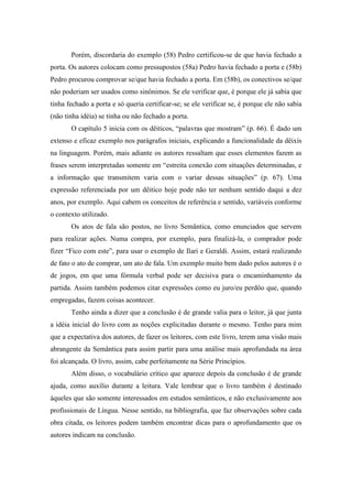 Porém, discordaria do exemplo (58) Pedro certificou-se de que havia fechado a
porta. Os autores colocam como pressupostos (58a) Pedro havia fechado a porta e (58b)
Pedro procurou comprovar se/que havia fechado a porta. Em (58b), os conectivos se/que
não poderiam ser usados como sinônimos. Se ele verificar que, é porque ele já sabia que
tinha fechado a porta e só queria certificar-se; se ele verificar se, é porque ele não sabia
(não tinha idéia) se tinha ou não fechado a porta.
       O capítulo 5 inicia com os dêiticos, “palavras que mostram” (p. 66). É dado um
extenso e eficaz exemplo nos parágrafos iniciais, explicando a funcionalidade da dêixis
na linguagem. Porém, mais adiante os autores ressaltam que esses elementos fazem as
frases serem interpretadas somente em “estreita conexão com situações determinadas, e
a informação que transmitem varia com o variar dessas situações” (p. 67). Uma
expressão referenciada por um dêitico hoje pode não ter nenhum sentido daqui a dez
anos, por exemplo. Aqui cabem os conceitos de referência e sentido, variáveis conforme
o contexto utilizado.
       Os atos de fala são postos, no livro Semântica, como enunciados que servem
para realizar ações. Numa compra, por exemplo, para finalizá-la, o comprador pode
fizer “Fico com este”, para usar o exemplo de Ilari e Geraldi. Assim, estará realizando
de fato o ato de comprar, um ato de fala. Um exemplo muito bem dado pelos autores é o
de jogos, em que uma fórmula verbal pode ser decisiva para o encaminhamento da
partida. Assim também podemos citar expressões como eu juro/eu perdôo que, quando
empregadas, fazem coisas acontecer.
       Tenho ainda a dizer que a conclusão é de grande valia para o leitor, já que junta
a idéia inicial do livro com as noções explicitadas durante o mesmo. Tenho para mim
que a expectativa dos autores, de fazer os leitores, com este livro, terem uma visão mais
abrangente da Semântica para assim partir para uma análise mais aprofundada na área
foi alcançada. O livro, assim, cabe perfeitamente na Série Princípios.
       Além disso, o vocabulário crítico que aparece depois da conclusão é de grande
ajuda, como auxílio durante a leitura. Vale lembrar que o livro também é destinado
àqueles que são somente interessados em estudos semânticos, e não exclusivamente aos
profissionais de Língua. Nesse sentido, na bibliografia, que faz observações sobre cada
obra citada, os leitores podem também encontrar dicas para o aprofundamento que os
autores indicam na conclusão.
 