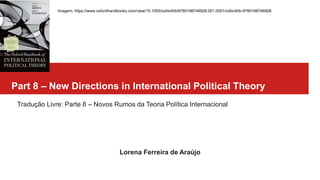 Part 8 – New Directions in International Political Theory
Tradução Livre: Parte 8 – Novos Rumos da Teoria Política Internacional
Lorena Ferreira de Araújo
Imagem: https://www.oxfordhandbooks.com/view/10.1093/oxfordhb/9780198746928.001.0001/oxfordhb-9780198746928
 