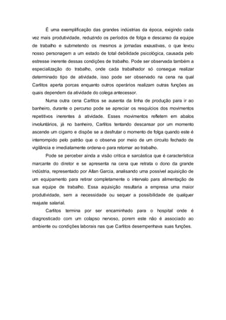 É uma exemplificação das grandes indústrias da época, exigindo cada
vez mais produtividade, reduzindo os períodos de folga e descanso da equipe
de trabalho e submetendo os mesmos a jornadas exaustivas, o que levou
nosso personagem a um estado de total debilidade psicológica, causada pelo
estresse inerente dessas condições de trabalho. Pode ser observada também a
especialização do trabalho, onde cada trabalhador só consegue realizar
determinado tipo de atividade, isso pode ser observado na cena na qual
Carlitos aperta porcas enquanto outros operários realizam outras funções as
quais dependem da atividade do colega antecessor.
Numa outra cena Carlitos se ausenta da linha de produção para ir ao
banheiro, durante o percurso pode se apreciar os resquícios dos movimentos
repetitivos inerentes á atividade. Esses movimentos refletem em abalos
involuntários, já no banheiro, Carlitos tentando descansar por um momento
ascende um cigarro e dispõe se a desfrutar o momento de folga quando este é
interrompido pelo patrão que o observa por meio de um circuito fechado de
vigilância e imediatamente ordena-o para retornar ao trabalho.
Pode se perceber ainda a visão critica e sarcástica que é característica
marcante do diretor e se apresenta na cena que retrata o dono da grande
indústria, representado por Allan Garcia, analisando uma possível aquisição de
um equipamento para retirar completamente o intervalo para alimentação de
sua equipe de trabalho. Essa aquisição resultaria a empresa uma maior
produtividade, sem a necessidade ou sequer a possibilidade de qualquer
reajuste salarial.
Carlitos termina por ser encaminhado para o hospital onde é
diagnosticado com um colapso nervoso, porem este não é associado ao
ambiente ou condições laborais nas que Carlitos desempenhava suas funções.
 