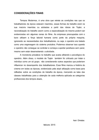 CONSIDERAÇÕES FINAIS
Tempos Modernos, é uma obra que retrata as condições nas que os
trabalhadores da época estavam inseridos, essas formas de trabalho eram na
sua maioria inseridas ou adotadas a partir das ideias de Taylor, a
racionalização do trabalho assim como a especialização do mesmo podem ser
evidenciadas em algumas cenas do filme. As empresas preocupadas com o
lucro utilizam a força laboral humana como parte da própria maquina,
ignorando as necessidades dos trabalhadores, ou seja, o operário era tratado
como uma engrenagem do sistema produtivo. Podemos observar isso quando
o operário não consegue se controlar e começa a apertar parafusos sem parar,
mesmo sem estar desenvolvendo a atividade.
A monotonia prevalece no trabalho que acaba afetando o psicológico do
operário. Além disso, o modelo de Taylor também foi criticado por tratar o
indivíduo como um só grupo. não considerando outros aspectos que poderiam
influenciar no desempenho dos trabalhadores. Esse filme marcou a história do
cinema em todas as épocas, evidenciada pela atual utilização como base para
reflexões sobre as condições de trabalho da época, marcando as lutas das
classes trabalhistas para a obtenção de cada melhoria aplicada as categorias
profissionais dos tempos atuais.
Ivan Ornelas
Itabuna 2015
 