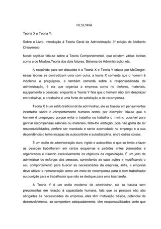 RESENHA

Teoria X e Teoria Y.

Sobre o Livro: Introdução à Teoria Geral da Administração 3ª edição de Idalberto
Chiavenato.

Neste capitulo fala-se sobre a Teoria Comportamental, que existem várias teorias
como a de Maslow,Teoria dos dois fatores, Sistema de Administração, etc.

      A escolhida para ser discutida é a Teoria X e Teoria Y criada por McGregor,
essas teorias se contradizem uma com outra, a teoria X comenta que o homem é
indolente e preguiçoso, e também comenta sobre a responsabilidade da
administração, é ela que organiza a empresa como no dinheiro, materiais,
equipamento e pessoas; enquanto a Teoria Y fala que o homem não tem desprazer
em trabalhar, e o trabalho é uma fonte de satisfação e de recompensa.

      Teoria X é um estilo tradicional de administrar, ele se baseia em pensamentos
incorretos sobre o comportamento humano como, por exemplo: fala-se que o
homem é preguiçoso porque evita o trabalho ou trabalha o mínimo possível para
ganhar recompensas salariais ou materiais, falta-lhe ambição, pois não gosta de ter
responsabilidades, prefere ser mandado e sente acomodado no emprego e a sua
dependência o torna incapaz de autocontrole e autodisciplina, entre outras coisas.

      É um estilo de administração duro, rígido e autocrático e que se limita a fazer
as pessoas trabalharem em certos esquemas e padrões antes planejados e
organizados e visando exclusivamente os objetivos da organização. É um jeito de
administrar os esforços das pessoas, controlando as suas ações e modificando o
seu comportamento para buscar as necessidades da empresa, aliás, a empresa
deve utilizar a remuneração como um meio de recompensa para o bom trabalhador
ou punição para o trabalhador que não se dedique para uma boa tarefa.

      A Teoria Y é um estilo moderno de administrar, ela se baseia sem
preconceitos em relação à capacidade humana, fala que as pessoas não são
obrigadas às necessidades da empresa, elas têm motivação básica, potencial de
desenvolvimento, se comportam adequadamente, têm responsabilidades tanto que
 