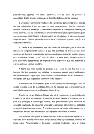 procuram-nas, aprende sob certas condições, são de todas as pessoas a
capacidade de alto grau de imaginação e de criatividade não sendo escasso.

      É um jeito de administrar muito aberto e dinâmico, bem democrático, através
do qual administrar é um processo de criar oportunidades, libertar potenciais,
remover obstáculos, encorajar o crescimento da pessoa e proporcionar orientações
sobre objetivos. Ela se caracteriza por proporcionar condições organizacionais para
que as pessoas reconheçam e desenvolvam por si próprias, e para que possam
atingir os seus objetivos pessoais fazendo seus próprios esforços em direção aos
objetivos da empresa.

      A Teoria X se fundamenta em uma série de pressuposições erradas em
relação ao comportamento humano, o que não acontece na prática porque nem
sempre o ser humano se caracteriza por ser preguiçoso e indolente, existem alguns,
os chamados de “braços curtos”, mas não são todos, essa teoria utiliza mecanismos
para aumentar a desconfiança da empresa quanto às pessoas que nela trabalham e
o único estímulo válido é o salário.

      A teoria que mais agrada as pessoas é a Teoria Y, pois fala que o ser
humano não tem desprazer em trabalhar, e consegue assumir responsabilidades,
ela comenta que a organização deve motivar a criatividade dos seus funcionários, o
que acaba com que as pessoas façam um ótimo trabalho.

      Recomenda-se essa resenha para os estudantes de administração tanto de
cursos técnicos como de faculdades, também às pessoas que se interessam pela
criatividade nas empresas e a defesa dos funcionários.

      O autor da obra é Idalberto Chiavenato, ele é reconhecido e prestigiado pela
excelência de seus trabalhos em Administração e em Recursos Humanos, não só
pela sua produção e contribuição literária, mas principalmente pela influência na
definição e aplicação de modernos e inovadores conceitos administrativos aplicados
às organizações bem-sucedidas. É um dos autores nacionais mais conhecidos e
respeitados na área de Administração de Empresas e Recursos Humanos.

      Sua extensa bibliografia abrange mais de 30 livros de grande destaque no
mercado, além de uma infinidade de artigos em revistas especializadas. Publicou 17
livros sobre Administração e Recursos Humanos traduzidos para a língua
 