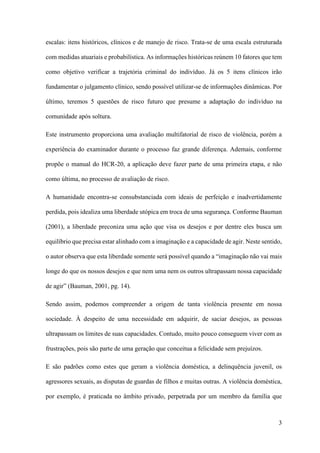 3
escalas: itens históricos, clínicos e de manejo de risco. Trata-se de uma escala estruturada
com medidas atuariais e probabilística. As informações históricas reúnem 10 fatores que tem
como objetivo verificar a trajetória criminal do indivíduo. Já os 5 itens clínicos irão
fundamentar o julgamento clínico, sendo possível utilizar-se de informações dinâmicas. Por
último, teremos 5 questões de risco futuro que presume a adaptação do indivíduo na
comunidade após soltura.
Este instrumento proporciona uma avaliação multifatorial de risco de violência, porém a
experiência do examinador durante o processo faz grande diferença. Ademais, conforme
propõe o manual do HCR-20, a aplicação deve fazer parte de uma primeira etapa, e não
como última, no processo de avaliação de risco.
A humanidade encontra-se consubstanciada com ideais de perfeição e inadvertidamente
perdida, pois idealiza uma liberdade utópica em troca de uma segurança. Conforme Bauman
(2001), a liberdade preconiza uma ação que visa os desejos e por dentre eles busca um
equilíbrio que precisa estar alinhado com a imaginação e a capacidade de agir. Neste sentido,
o autor observa que esta liberdade somente será possível quando a “imaginação não vai mais
longe do que os nossos desejos e que nem uma nem os outros ultrapassam nossa capacidade
de agir” (Bauman, 2001, pg. 14).
Sendo assim, podemos compreender a origem de tanta violência presente em nossa
sociedade. À despeito de uma necessidade em adquirir, de saciar desejos, as pessoas
ultrapassam os limites de suas capacidades. Contudo, muito pouco conseguem viver com as
frustrações, pois são parte de uma geração que conceitua a felicidade sem prejuízos.
E são padrões como estes que geram a violência doméstica, a delinquência juvenil, os
agressores sexuais, as disputas de guardas de filhos e muitas outras. A violência doméstica,
por exemplo, é praticada no âmbito privado, perpetrada por um membro da família que
 