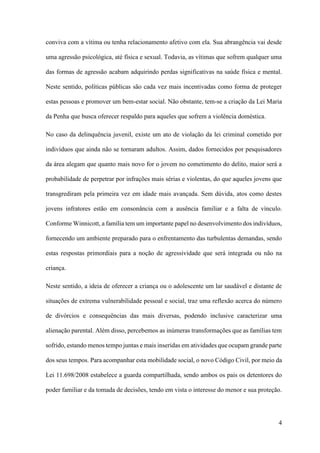 4
conviva com a vítima ou tenha relacionamento afetivo com ela. Sua abrangência vai desde
uma agressão psicológica, até física e sexual. Todavia, as vítimas que sofrem qualquer uma
das formas de agressão acabam adquirindo perdas significativas na saúde física e mental.
Neste sentido, políticas públicas são cada vez mais incentivadas como forma de proteger
estas pessoas e promover um bem-estar social. Não obstante, tem-se a criação da Lei Maria
da Penha que busca oferecer respaldo para aqueles que sofrem a violência doméstica.
No caso da delinquência juvenil, existe um ato de violação da lei criminal cometido por
indivíduos que ainda não se tornaram adultos. Assim, dados fornecidos por pesquisadores
da área alegam que quanto mais novo for o jovem no cometimento do delito, maior será a
probabilidade de perpetrar por infrações mais sérias e violentas, do que aqueles jovens que
transgrediram pela primeira vez em idade mais avançada. Sem dúvida, atos como destes
jovens infratores estão em consonância com a ausência familiar e a falta de vínculo.
Conforme Winnicott, a família tem um importante papel no desenvolvimento dos indivíduos,
fornecendo um ambiente preparado para o enfrentamento das turbulentas demandas, sendo
estas respostas primordiais para a noção de agressividade que será integrada ou não na
criança.
Neste sentido, a ideia de oferecer a criança ou o adolescente um lar saudável e distante de
situações de extrema vulnerabilidade pessoal e social, traz uma reflexão acerca do número
de divórcios e consequências das mais diversas, podendo inclusive caracterizar uma
alienação parental. Além disso, percebemos as inúmeras transformações que as famílias tem
sofrido, estando menos tempo juntas e mais inseridas em atividades que ocupam grande parte
dos seus tempos. Para acompanhar esta mobilidade social, o novo Código Civil, por meio da
Lei 11.698/2008 estabelece a guarda compartilhada, sendo ambos os pais os detentores do
poder familiar e da tomada de decisões, tendo em vista o interesse do menor e sua proteção.
 