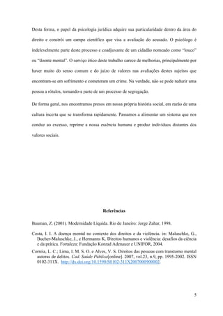 5
Desta forma, o papel da psicologia jurídica adquire sua particularidade dentro da área do
direito e constrói um campo científico que visa a avaliação do acusado. O psicólogo é
indelevelmente parte deste processo e coadjuvante de um cidadão nomeado como “louco”
ou “doente mental”. O serviço ético deste trabalho carece de melhorias, principalmente por
haver muito do senso comum e do juízo de valores nas avaliações destes sujeitos que
encontram-se em sofrimento e cometeram um crime. Na verdade, não se pode reduzir uma
pessoa a rótulos, tornando-a parte de um processo de segregação.
De forma geral, nos encontramos presos em nossa própria história social, em razão de uma
cultura incerta que se transforma rapidamente. Passamos a alimentar um sistema que nos
conduz ao excesso, reprime a nossa essência humana e produz indivíduos distantes dos
valores sociais.
Referências
Bauman, Z. (2001). Modernidade Líquida. Rio de Janeiro: Jorge Zahar, 1998.
Costa, I. I. A doença mental no contexto dos direitos e da violência. in: Maluschke, G.,
Bucher-Maluschke, J., e Hermanns K. Direitos humanos e violência: desafios da ciência
e da prática. Fortaleza: Fundação Konrad Adenauer e UNIFOR, 2004.
Correia, L. C.; Lima, I. M. S. O. e Alves, V. S. Direitos das pessoas com transtorno mental
autoras de delitos. Cad. Saúde Pública[online]. 2007, vol.23, n.9, pp. 1995-2002. ISSN
0102-311X. http://dx.doi.org/10.1590/S0102-311X2007000900002.
 