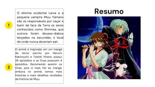 Resumo
1
2
O shinma ocidental Larva e a
pequena vampira Miyu Yamano
são os responsáveis por caçar e
banir da face da Terra os seres
conhecidos como Shinmas, que
outrora foram deuses-diabos
lançados na escuridão, o local
de onde nunca deveriam sair.
O animê é inspirado em um mangá
de terror escrito por Narumi
Kakinouchi e Toshiki Hirano: possui
26 episódios e os Ovas possuem 4
episódios. Recomendo assistir os
Ovas, pois é mais fiel ao mangá,
embora no animê, temos mais
histórias e mais detalhes revelados
da história de Miyu.
 