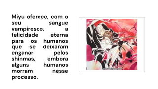 Miyu oferece, com o
seu sangue
vampiresco, a
felicidade eterna
para os humanos
que se deixaram
enganar pelos
shinmas, embora
alguns humanos
morram nesse
processo.
 