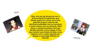 Miyu vive em pé de guerra com o
shinma Reiha (à esquerda), que
deseja matá-la e tornar-se a nova
guardiã, já que a mesma não
demonstra piedade com os humanos
e muito menos com os shinmas. Além
disso, a vampira também terá que
decidir quando a hora chegar e tiver
que colocar sua missão de lado, ao se
deparar com o maior segredo em
relação a sua amiga Chisato (à
direita).
REIHA
CHISATO
 