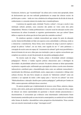 258
Esclarecem, inclusive, que “recentralização” da cultura seria o termo mais apropriado, diante
do deslocamento que esta tem realizado gradualmente no campo das ciências sociais: da
periferia para o centro – tendo em vista a dinâmica do enfraquecimento da divisão de áreas de
conhecimento e o crescente número de estudos inter e transdisciplinares.
A premissa da segunda seção, intitulada “Escola e cultura”, é de que a escola é uma
instituição cultural; portanto, esses conceitos não podem ser vistos como dois polos
independentes. Moreira e Candau problematizam o conceito social da educação escolar como
transmissora da cultura levantando os seguintes questionamentos: mas que cultura? Quem
define os aspectos da cultura que devem fazer parte dos conteúdos escolares?
Os estudiosos apontam a tradição monocultural que sempre fez parte da educação
escolar: diante da dificuldade em lidar com aspectos como a pluralidade e a diferença, tende-se
a silenciá-las e neutralizá-las. Dessa forma, nesse momento do artigo é possível explicar o
porquê da palavra “cultura”, em seu título, estar seguida de um “s” entre parênteses: a
concepção da escola como um espaço de “cruzamento de culturas” (grifo meu) possibilitaria o
desenvolvimento de um novo olhar para essa instituição e para os sujeitos socioculturais que
compõem seu contexto, em prol da promoção de uma prática pedagógica plural.
Na terceira seção do artigo – “Escola, cultura e diversidade cultural: estratégias
pedagógicas”, Moreira e Candau sugerem práticas educacionais para a abordagem da
diversidade e da pluralidade cultural no currículo. Os autores retomam as ideias apresentadas
na primeira e segunda seção, reafirmando que a percepção de cultura e escola como elementos
indissociáveis contribuirá para a desestabilização desta como um ambiente monocultural e
neutralizador das diferenças, possibilitando, assim, espaço para o cruzamento e diálogo entre
culturas diversas. Há uma breve menção ao conceito de “daltonismo cultural” como um
construto a ser superado de modo a abrir espaço para o “arco-íris de culturas” (no texto
“Multiculturalismo e educação: desafios para a prática pedagógica”, publicado por Candau em
2008, a autora apresenta a definição desses conceitos).
Os autores propõem que a implementação de recursos como filmes, anúncios, danças,
revistas, entre outros, pode gerar oportunidades de tornar a escola um espaço de crítica, capaz
de oferecer aos alunos oportunidades de questionar e discutir atitudes preconceituosas e
discriminatórias. E acrescentam que evidenciar como determinados conhecimentos foram
historicamente construídos pode ser uma iniciativa emancipatória, no sentido de levar à reflexão
sobre formas de desafiar e desestabilizar certas perspectivas discriminatórias. Nisso consiste
mais um conceito mencionado no artigo: “ancoragem social”.
 