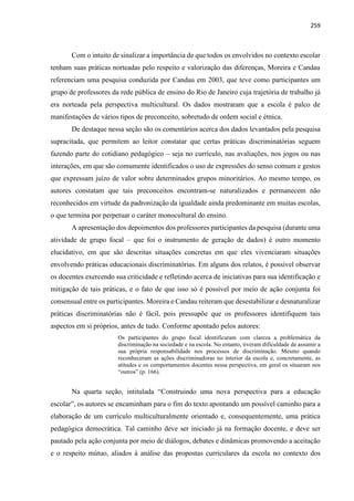 259
Com o intuito de sinalizar a importância de que todos os envolvidos no contexto escolar
tenham suas práticas norteadas pelo respeito e valorização das diferenças, Moreira e Candau
referenciam uma pesquisa conduzida por Candau em 2003, que teve como participantes um
grupo de professores da rede pública de ensino do Rio de Janeiro cuja trajetória de trabalho já
era norteada pela perspectiva multicultural. Os dados mostraram que a escola é palco de
manifestações de vários tipos de preconceito, sobretudo de ordem social e étnica.
De destaque nessa seção são os comentários acerca dos dados levantados pela pesquisa
supracitada, que permitem ao leitor constatar que certas práticas discriminatórias seguem
fazendo parte do cotidiano pedagógico – seja no currículo, nas avaliações, nos jogos ou nas
interações, em que são comumente identificados o uso de expressões do senso comum e gestos
que expressam juízo de valor sobre determinados grupos minoritários. Ao mesmo tempo, os
autores constatam que tais preconceitos encontram-se naturalizados e permanecem não
reconhecidos em virtude da padronização da igualdade ainda predominante em muitas escolas,
o que termina por perpetuar o caráter monocultural do ensino.
A apresentação dos depoimentos dos professores participantes da pesquisa (durante uma
atividade de grupo focal – que foi o instrumento de geração de dados) é outro momento
elucidativo, em que são descritas situações concretas em que eles vivenciaram situações
envolvendo práticas educacionais discriminatórias. Em alguns dos relatos, é possível observar
os docentes exercendo sua criticidade e refletindo acerca de iniciativas para sua identificação e
mitigação de tais práticas, e o fato de que isso só é possível por meio de ação conjunta foi
consensual entre os participantes. Moreira e Candau reiteram que desestabilizar e desnaturalizar
práticas discriminatórias não é fácil, pois pressupõe que os professores identifiquem tais
aspectos em si próprios, antes de tudo. Conforme apontado pelos autores:
Os participantes do grupo focal identificaram com clareza a problemática da
discriminação na sociedade e na escola. No entanto, tiveram dificuldade de assumir a
sua própria responsabilidade nos processos de discriminação. Mesmo quando
reconheceram as ações discriminadoras no interior da escola e, concretamente, as
atitudes e os comportamentos docentes nessa perspectiva, em geral os situaram nos
“outros” (p. 166).
Na quarta seção, intitulada “Construindo uma nova perspectiva para a educação
escolar”, os autores se encaminham para o fim do texto apontando um possível caminho para a
elaboração de um currículo multiculturalmente orientado e, consequentemente, uma prática
pedagógica democrática. Tal caminho deve ser iniciado já na formação docente, e deve ser
pautado pela ação conjunta por meio de diálogos, debates e dinâmicas promovendo a aceitação
e o respeito mútuo, aliados à análise das propostas curriculares da escola no contexto dos
 