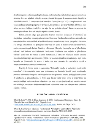 260
desafios impostos pela sociedade globalizada, multicultural e excludente em que vivemos. Esse
processo deve ser aliado à reflexão pessoal, visando à tomada de autoconsciência da própria
identidade cultural. O comentário de Cantarelli e Genro (2016, p. 293) é complementar a essa
necessidade de reflexão por parte do professor, no sentido de que este “também é fruto de suas
raízes, crenças, hábitos, tradições, ou seja, da sua própria cultura.” Logo, o processo de
ancoragem cultural deve ser anterior à prática de sala de aula.
Enfim, em um artigo que apresenta diversos conceitos associados à valorização da
pluralidade cultural no contexto educacional, Moreira e Candau aliam valiosos exemplos de
como fazer disso uma realidade. Considerando que o pluralismo de ideias, o respeito à liberdade
e o apreço à tolerância são princípios com base nos quais o ensino deverá ser ministrado,
conforme previsto pela Lei de Diretrizes e Bases da Educação Nacional e que a “pluralidade
cultural” está incluída nos Parâmetros Curriculares Nacionais, que incluem a “pluralidade
cultural” como um dos temas a serem trabalhados, a obra dos referidos autores assume
importância ímpar para que possamos refletir e avançar em direção a uma educação mais justa,
baseada na diversidade de vozes e ideias em um contexto de convivência social e
desenvolvimento do senso de humanidade.
Escrito de forma clara e organizada, “Educação escolar e cultura(s): construindo
caminhos” é recomendado tanto para professores em formação inicial como continuada,
podendo também ser integrado à bibliografia das disciplinas do âmbito pedagógico em cursos
de graduação e pós-graduação. O leitor que desejar saber mais sobre a importância da
(auto)criticidade na formação de educadores em uma perspectiva focada no reconhecimento
das diferenças, encontrará importantes reflexões e diretrizes acerca das relações entre cotidiano
escolar e cultura.
REFERÊNCIAS BIBLIOGRÁFICAS
BRASIL. Lei nº 9.394, de 20 de dezembro de 1996. Estabelece as Diretrizes e Bases da
Educação Nacional. Brasília, DF. Disponível em:
<http://www.planalto.gov.br/ccivil_03/leis/l9394.htm>. Acesso em: 28 jul. 2021.
BRASIL. Secretaria de Educação Fundamental. Parâmetros Curriculares Nacionais:
Introdução aos parâmetros curriculares nacionais. Brasília: MEC/SEF, 1997.
BRASIL. Secretaria de Educação Fundamental. Parâmetros Curriculares Nacionais – terceiro
e quarto ciclo do Ensino Fundamental – temas transversais: apresentação. MEC/SEF, 1998.
Disponível em: <http://portal.mec.gov.br/seb/arquivos/pdf/ttransversais.pdf>. Acesso em: 28
jul. 2021.
 
