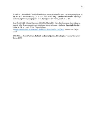 261
CANDAU, Vera Maria. Multiculturalismo e educação: desafios para a prática pedagógica. In:
MOREIRA, Antônio Flávio; CANDAU, Vera Maria (Org.). Multiculturalismo: diferenças
culturais e práticas pedagógicas. 2. ed. Petrópolis, RJ: Vozes, 2008, p. 13-37.
CANTARELLI, Juliana Mezomo; GENRO, Maria Elly Herz. Professores e diversidade na
sala de aula: desconstruindo preconceitos e potencializando cidadania. Revista Reflexão e
Ação, v. 24, n. 2, ago. 2016. Disponível em:
<https://online.unisc.br/seer/index.php/reflex/article/view/5243/pdf>. Acesso em: 28 jul.
2021.
CONNELL, Robert William. Schools and social justice. Philadelphia: Temple University
Press, 1993.
 