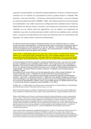 possuem um papel limitado no isolamento desses fragmentos, devendo o cientista social se
contentar com um sistema de proposições de onde se poderia deduzir a realidade. Não
interessa – pois seria infrutífero – a busca por uma mecânica dos fatos, “o que nos interessa
é o aspecto qualitativo dosfatos” (WEBER, 1999a,126).Weber parte de um reconhecimento
da complexidade e do caráter situacional e configuracional da realidade social e histór ica.
Objetividade nas ciências sociais é portanto, uma tentativa de conhecimento ordenado da
realidade, que se intenta neutra de julgamentos, que se satisfaz com fragmentos da
realidade e que está circunstanciada pelo caráter randômico da realidade social, evitando
assim, a noção de correspondência com o real e se mantendo como um conhecimento não
dogmático, de caráter aberto e possível de falseamento.
As Ciências Sociais são movidas por interesses práticos, foi com o desejo de intervir no campo
humano que elas se desenvolveram. O problema de elas serem ou não vazia de interesses não tem
relação necessária com o fato de poderem ou não ser “objetivas”. Para Weber “objetividade” não
quer dizer desligamento dos interesses, dos valores, nem necessariamente o contrário. Até porque a
ciência não pode ser vazia de valores nem de ideais.
Assim sendo, a “objetividade” passa a ser outra coisa. Grosso modo, um conhecimento objetivo para
Weber é um conhecimento válido universalmente (daí o termo validade objetiva que ele usa em
seus escritos) para determinados fins, sejam eles práticos ou intelectuais. Como o que importa aqui
é a Sociologia é mais cabível entender o que vem a ser um conhecimento sociologicamente válido.
O principal objetivo da ciência é entender o porquê dos fenômenos serem o que são e da maneira
que são. O problema é que a realidade, sendo “infinita”, não é cognoscível sem um processo de
abstração. Todo estudo científico da realidade implica uma seleção, alguns cortes metodológicos.
Assim, as ciências sociais para Weber preocupam-se em estudar as individualidades históricas, as
singularidades. O real para Weber é sempre o individual. A realidade social é essencialmente
individual, singular.
Na medida em que nossa ciência, por meio da regressão causal, atribui causas individuais – de
caráter econômico ou não – a fenômenos culturais econômicos, ela está buscando um
conhecimento “histórico”. Na medida em que persegue um elemento específico dos fenômenos
culturais – neste caso, o elemento econômico – através dos mais variados complexos culturais, no
intuito de distinguir o seu significado cultural, ela está a buscar uma interpretação histórica a partir
de um ponto de vista específico. Oferece, assim, uma imagem parcial, um trabalho preliminar, para
o conhecimento histórico completo da cultura (WEBER, p.119, 2001).
WEBER, Max. A “Objetividade” doconhecimentona Ciência Sociale na Ciência Política.In: Metodologia
das ciências sociais. Parte I. SãoPaulo: Cortez, 1992, p. 107-154.
Weber parte da discussão,aoanalisar a redaçãoda Revista Arquivo, de comouma revista científica deve
deixar explícitoas tendências que vêm a seguir. Assim,segundoWeber, a Arquivodefende a idéia de ser
Todas as afinidades que envolvem a açãohumana dentroda ciência relacionam-se com as categorias de
“fim” e “meio”.Assim, deve-se pensar se os meios científicos utilizados serãoapropriados para atingir a
finalidade.Pode-se durante otrajeto, ponderar acerca doobjetivoe, ainda,comprovar e constatar as
conseqüências dos meios empregados.Destarte, os atores poderãoprever os “custos” dos meios para
atingir ofim pretendidoe, para Weber, este é um dos pontos principais,pois, já nãocabeà ciência opapel
ponderador dos recursos a serem aplicados. A ciência auxilia na conscientizaçãoda ação – escolha de
determinados valores e rejeite de outros –, porém,inabilitada de tomar decisão,cujocaráter é
completamente pessoal.
Assim sendo, Weber apresentará osignificadodaquiloque é o“objeto” da pretensão. Porém,nãose dev e
contar apenas com a compreensãodos fins pretendidos e, também,com os ideais que estãoem seu
fundamentopara uma abordagem científica acerca dos juízos de v alor.Portanto, será precisoavaliá-los
criticamente. Consiste esta,numa crítica dialética que,de um lado, é proporcionada numa avaliaçãológico-
formaldomaterialquese apresenta nos juízos de v alor e nas idéias historicamente dadas e, doutrolado,
 