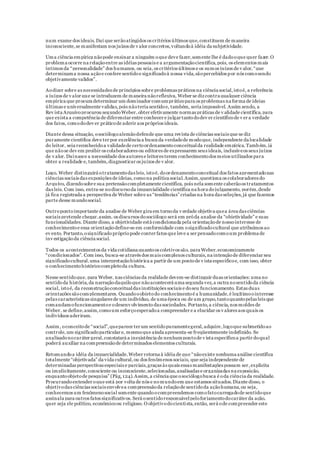 num exame dos ideais.Daí que serãoatingidos os critérios últimos que,constituem de maneira
inconsciente,se manifestam nos juízos de v alor concretos,voltandoà idéia da subjetividade.
Uma ciência empírica nãopode ensinar a ninguém oque deve fazer,somente lhe é dadooque quer fazer.O
problema ocorre na relaçãoentre as idéias pessoais e a argumentaçãocientífica,pois, os elementos mais
íntimos da “personalidade” dos humanos, ou seja,os critérios últimos e os sumos juízos de v alor,“que
determinama nossa açãoe confere sentidoe significadoà nossa vida,sãopercebidos por nós comosendo
objetivamente validos”.
Aodizer sobre as necessidades de princípios sobre problemas práticos na ciência social,istoé, a referência
a juízos de v alor que se introduzem de maneira nãoreflexiva, Weber se dizcontra qualquer ciência
empírica que procura determinar um dominador comumpráticopara os problemas na forma de ideias
últimas e universalmente validas,pois nãoteria sentidoe, também, seria impossível. Assim sendo, a
Rev ista Arquivoprocurou segundoWeber,obter efetivamente normas práticas de v alidade científica,para
que exista a competência de diferenciar entre conhecer e julgar tantododev er científicode v er a verdade
dos fatos, comododev er práticode aderir aos próprios ideais.
Diante dessa situação, osociólogoalemãodefende que uma revista de ciências sociais que se diz
puramente científica deve ter por excelência a busca da verdadede modoque, independente da localidade
do leitor, seja reconhecidoa validadede certoordenamentoconceitualda realidade empírica.Também,já
que nãose dev em proibir os colaboradores ou editores de expressarem seus ideais, inclusiveos seus juízos
de v alor. Daínasce a necessidade dos autores e leitores terem conhecimentodos meios utilizados para
obter a realidade e, também,diagnosticar os juízos de v alor.
Logo, Weber distinguirá otratamentodas leis, istoé, doordenamentoconceitual dos fatos apresentadonas
ciências sociais das exposições de ideias, comona política social.Assim,questiona os colaboradores do
Arquivo, dizendosobre sua pretensãocompletamente científica, pois nela somente caberãoos tratamentos
das leis. Com isso, entra-se nodiscursoda imparcialidade científica na hora dojulgamento, porém,desde
já fica registrada a perspectiva de Weber sobre as “tendências” criadas na hora das seleções,já que fazemos
parte desse mundosocial.
Outropontoimportante da analise de Weber gira em tornoda v erdade objetiva quea área das ciências
sociais pretende chegar,assim, os discursos dosociólogo será em próda analise da “objetividade” e suas
funcionalidades. Diante disso, a objetividade está condicionada pela orientaçãode nossointeresse de
conhecimentoe essa orientaçãodefine-se em conformidade com osignificadocultural que atribuímos ao
ev ento. Portanto,osignificado própriopode conter fatos que leve a ser pensadocomoum problema de
inv estigaçãoda ciência social.
Todos os acontecimentos da vida cotidiana quantoos coletivos são, para Weber,economicamente
“condicionados”. Com isso, busca-se através dos mais complexos culturais,na intençãode diferenciar seu
significadocultural,uma interpretaçãohistórica a partir de um pontode v ista especificoe, com isso, obter
o conhecimentohistóricocompletoda cultura.
Nesse sentidoque, para Weber, nas ciências da realidade devem-se distinguir duas orientações: uma no
sentidoda história,da narraçãodaquiloque nãoacontecerá uma segunda vez,a outra nosentidoda ciência
social, istoé, da reconstruçãoconceitualdas instituições sociais e doseu funcionamento. Estas duas
orientações sãocomplementares. Quandooobjetodo conhecimentoé a humanidade,é legítimoointeresse
pelas características singulares de um indivíduo, de uma época ou de um grupo,tantoquantopelas leis que
comandamofuncionamentoe odesenv olvimento das sociedades. Portanto,a ciência,nos moldes de
Weber, se define,assim,comoum esforçoesperadoa compreender e a elucidar os v alores aos quais os
indivíduos aderiram.
Assim, oconceitode “social”,queparece ter um sentidopuramentegeral,adquire,logoque submetidoao
controle,um significadoparticular e, mesmoque ainda apresenta-se freqüentemente indefinido. Se
analisadonocaráter geral,constatará a inexistência de nenhumpontode v ista específicoa partir doqual
poderá auxiliar na compreensãode determinados elementos culturais.
Retomandoa idéia da imparcialidade,Weber retorna à idéia de que “nãoexiste nenhuma análise científica
totalmente “objetivada” da vida cultural,ou dos fenômenos sociais, que seja independente de
determinadas perspectivas especiais e parciais,graças às quais essas manifestações possam ser,explicita
ou implicitamente,consciente ou inconsciente,selecionadas,analisadas e organizadas na exposição,
enquantoobjetode pesquisa” (Pág,124).Assim,a ciência que osociólogobusca é oda ciência da realidade.
Procurandoentender oque está por volta de nós e nomundoem que estamos situados.Diante disso, o
objetivodas ciências sociais envolvea compreensãoda relaçãode sentidoda açãohumana,ou seja,
conhecemos um fenômenosocial somente quandoocompreendemos comofatocarregadode sentidoque
assinala para outros fatos significativos. Será osentidoresponsávelpeloforjamentodocaráter da ação,
quer seja ele político, econômicoou religioso. O objetivodocientista,então, será ode compreender este
 