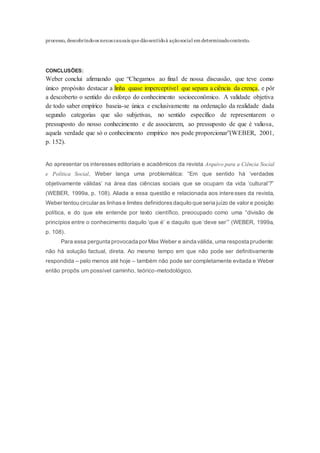 processo, descobrindoos nexos causais que dãosentidoà açãosocial em determinadocontexto.
CONCLUSÕES:
Weber conclui afirmando que “Chegamos ao final de nossa discussão, que teve como
único propósito destacar a linha quase imperceptível que separa a ciência da crença, e pôr
a descoberto o sentido do esforço do conhecimento socioeconômico. A validade objetiva
de todo saber empírico baseia-se única e exclusivamente na ordenação da realidade dada
segundo categorias que são subjetivas, no sentido específico de representarem o
pressuposto do nosso conhecimento e de associarem, ao pressuposto de que é valiosa,
aquela verdade que só o conhecimento empírico nos pode proporcionar”(WEBER, 2001,
p. 152).
Ao apresentar os interesses editoriais e acadêmicos da revista Arquivo para a Ciência Social
e Política Social, Weber lança uma problemática: “Em que sentido há ‘verdades
objetivamente válidas’ na área das ciências sociais que se ocupam da vida ‘cultural’?”
(WEBER, 1999a, p. 108). Aliada a essa questão e relacionada aos interesses da revista,
Weber tentou circular as linhase limites definidoresdaquilo que seria juízo de valor e posição
política, e do que ele entende por texto científico, preocupado como uma “divisão de
princípios entre o conhecimento daquilo ‘que é’ e daquilo que ‘deve ser’” (WEBER, 1999a,
p. 108).
Para essa pergunta provocada por Max Weber e ainda válida, uma resposta prudente:
não há solução factual, direta. Ao mesmo tempo em que não pode ser definitivamente
respondida – pelo menos até hoje – também não pode ser completamente evitada e Weber
então propôs um possível caminho, teórico-metodológico.
 